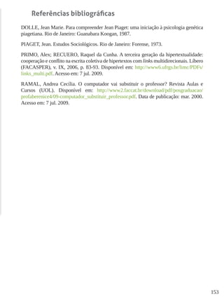 153
Referências bibliográficas
DOLLE, Jean Marie. Para compreender Jean Piaget: uma iniciação à psicologia genética
piagetiana. Rio de Janeiro: Guanabara Koogan, 1987.
PIAGET, Jean. Estudos Sociológicos. Rio de Janeiro: Forense, 1973.
PRIMO, Alex; RECUERO, Raquel da Cunha. A terceira geração da hipertextualidade:
cooperação e conflito na escrita coletiva de hipertextos com links multidirecionais. Líbero
(FACASPER), v. IX, 2006, p. 83-93. Disponível em: http://www6.ufrgs.br/limc/PDFs/
links_multi.pdf. Acesso em: 7 jul. 2009.
RAMAL, Andrea Cecília. O computador vai substituir o professor? Revista Aulas e
Cursos (UOL). Disponível em: http://www2.faccat.br/download/pdf/posgraduacao/
profaberenice4/09-computador_substituir_professor.pdf. Data de publicação: mar. 2000.
Acesso em: 7 jul. 2009.
 