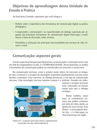 156
Objetivos de aprendizagem desta Unidade de
Estudo e Prática
Ao final desta Unidade, esperamos que você chegue a:
•	 Refletir sobre a importância das ferramentas de comunicação digital na prática
pedagógica;
•	 Compreender a estruturação e as especificidades do diálogo suportado por al-
gumas das principais ferramentas de comunicação digital (bate-papo, e-mail,
fóruns e listas de discussão, redes sociais);
•	 Possibilitar a utilização das principais funcionalidades dos serviços de chat, fó-
rum e e-mail.
Comunicação: aspectos gerais
Um dos aspectos principais para diferenciar a comunicação e a interação social, seja
em rede de computadores ou não, é a TEMPORALIDADE. Nessa dimensão, os modos
e ferramentas de comunicação podem ser classificados em síncronos e assíncronos.
Na comunicação síncrona, como o próprio nome indica, há sincronia no tempo,
ou seja, o emissor e o receptor da mensagem respondem imediatamente um para outro
durante a interação. Uma conversa, ou diálogo presencial, é um tipo de comunicação
síncrona. Uma tecnologia síncrona bastante comum é o telefone. Falando em redes,
emissor e receptor precisam
estar conectados ao mesmo
tempo para que o diálogo
aconteça.
Temos também, nesse
caso, as conferências vir-
tuais, que podem acontecer
por meio de vídeo, áudio, ou
apenas de texto escrito. Esta
última – a mais popular den-
tre elas – é o bate-papo, ou
chat (conversa), em inglês.
Figura 6.1 - Esquema geral dos atores e equipamentos
envolvidos em uma videoconferência.
 