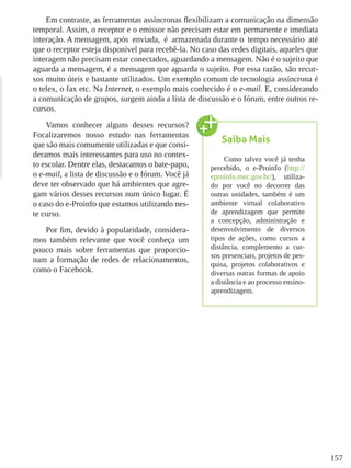 157
Em contraste, as ferramentas assíncronas flexibilizam a comunicação na dimensão
temporal. Assim, o receptor e o emissor não precisam estar em permanente e imediata
interação. A mensagem, após  enviada,  é  armazenada durante o  tempo necessário  até
que o receptor esteja disponível para recebê-la. No caso das redes digitais, aqueles que
interagem não precisam estar conectados, aguardando a mensagem. Não é o sujeito que
aguarda a mensagem, é a mensagem que aguarda o sujeito. Por essa razão, são recur-
sos muito úteis e bastante utilizados. Um exemplo comum de tecnologia assíncrona é
o telex, o fax etc. Na Internet, o exemplo mais conhecido é o e-mail. E, considerando
a comunicação de grupos, surgem ainda a lista de discussão e o fórum, entre outros re-
cursos.
Vamos conhecer alguns desses recursos?
Focalizaremos nosso estudo nas ferramentas
que são mais comumente utilizadas e que consi-
deramos mais interessantes para uso no contex-
to escolar. Dentre elas, destacamos o bate-papo,
o e-mail, a lista de discussão e o fórum. Você já
deve ter observado que há ambientes que agre-
gam vários desses recursos num único lugar. É
o caso do e-Proinfo que estamos utilizando nes-
te curso.
Por fim, devido à popularidade, considera-
mos também relevante que você conheça um
pouco mais sobre ferramentas que proporcio-
nam a formação de redes de relacionamentos,
como o Facebook.
Saiba Mais
Como talvez você já tenha
percebido, o e-Proinfo (http://
eproinfo.mec.gov.br/), utiliza-
do por você no decorrer das
outras unidades, também é um
ambiente virtual colaborativo
de aprendizagem que permite
a concepção, administração e
desenvolvimento de diversos
tipos de ações, como cursos a
distância, complemento a cur-
sos presenciais, projetos de pes-
quisa, projetos colaborativos e
diversas outras formas de apoio
a distância e ao processo ensino-
aprendizagem.
 