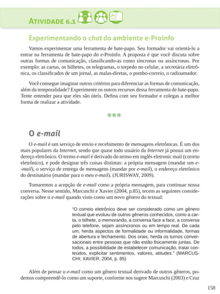 158
Atividade 6.1
Experimentando o chat do ambiente e-Proinfo
Vamos experimentar uma ferramenta de bate-papo. Seu formador vai orientá-lo a
entrar na ferramenta de bate-papo do e-Proinfo. A proposta é que você discuta sobre
outras formas de comunicação, classificando-as como síncronas ou assíncronas. Por
exemplo: as cartas, os bilhetes, os telegramas, o torpedo no celular, a secretária eletrô-
nica, os classificados de um jornal, as malas-diretas, o pombo-correio, o radioamador.
Você consegue imaginar outros critérios para diferenciar as formas de comunicação,
além da temporalidade? Experimente os outros recursos dessa ferramenta de bate-papo.
Tente entender para que eles são úteis. Defina com seu formador e colegas a melhor
forma de realizar a atividade.
O e-mail
O e-mail é um serviço de envio e recebimento de mensagens eletrônicas. É um dos
mais populares da Internet, sendo que quase todo usuário da Internet já possui um en-
dereço eletrônico. O termo e-mail é derivado do termo em inglês eletronic mail (correio
eletrônico), e pode designar três coisas distintas: a própria mensagem (mandar um e-
-mail), o serviço de entrega de mensagens (mandar por e-mail), o endereço eletrônico
do destinatário (mandar para o meu e-mail). (JURISWAY, 2009).
Tomaremos a acepção de e-mail como a própria mensagem, para continuar nossa
conversa. Nesse sentido, Marcuschi e Xavier (2004, p.85), tecem as seguintes conside-
rações sobre o e-mail quando visto como um novo gênero do textual:
“O correio eletrônico deve ser considerado como um gênero
textual que evoluiu de outros gêneros conhecidos, como a car-
ta, o bilhete, o memorando, a conversa face a face, a conversa
pelo telefone, sejam assíncronos ou em tempo real. De cada
um, herda aspectos de formalidade ou informalidade, formas
de abertura e fechamento. Dos orais, herda os turnos conver-
sacionais entre pessoas que não estão fisicamente juntas. De
todos, a possibilidade de estabelecer comunicação, tratar con-
teúdos, explicitar sentimentos, valores, atitudes.” (MARCUS-
CHI; XAVIER, 2004, p. 85)
Além de pensar o e-mail como um gênero textual derivado de outros gêneros, po-
demos compreendê-lo como um suporte, conforme nos sugere Marcuschi (2003) e Cruz
 