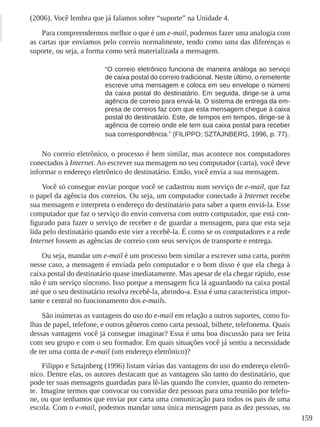 159
(2006). Você lembra que já falamos sobre “suporte” na Unidade 4.
Para compreendermos melhor o que é um e-mail, podemos fazer uma analogia com
as cartas que enviamos pelo correio normalmente, tendo como uma das diferenças o
suporte, ou seja, a forma como será materializada a mensagem.
“O correio eletrônico funciona de maneira análoga ao serviço
de caixa postal do correio tradicional. Neste último, o remetente
escreve uma mensagem e coloca em seu envelope o número
da caixa postal do destinatário. Em seguida, dirige-se a uma
agência de correio para enviá-la. O sistema de entrega da em-
presa de correios faz com que esta mensagem chegue à caixa
postal do destinatário. Este, de tempos em tempos, dirige-se à
agência de correio onde ele tem sua caixa postal para receber
sua correspondência.” (FILIPPO; SZTAJNBERG, 1996, p. 77).
No correio eletrônico, o processo é bem similar, mas acontece nos computadores
conectados à Internet. Ao escrever sua mensagem no seu computador (carta), você deve
informar o endereço eletrônico do destinatário. Então, você envia a sua mensagem.
Você só consegue enviar porque você se cadastrou num serviço de e-mail, que faz
o papel da agência dos correios. Ou seja, um computador conectado à Internet recebe
sua mensagem e interpreta o endereço do destinatário para saber a quem enviá-la. Esse
computador que faz o serviço do envio conversa com outro computador, que está con-
figurado para fazer o serviço de receber e de guardar a mensagem, para que esta seja
lida pelo destinatário quando este vier a recebê-la. É como se os computadores e a rede
Internet fossem as agências de correio com seus serviços de transporte e entrega.
Ou seja, mandar um e-mail é um processo bem similar a escrever uma carta, porém
nesse caso, a mensagem é enviada pelo computador e o bom disso é que ela chega à
caixa postal do destinatário quase imediatamente. Mas apesar de ela chegar rápido, esse
não é um serviço síncrono. Isso porque a mensagem fica lá aguardando na caixa postal
até que o seu destinatário resolva recebê-la, abrindo-a. Essa é uma característica impor-
tante e central no funcionamento dos e-mails.
São inúmeras as vantagens do uso do e-mail em relação a outros suportes, como fo-
lhas de papel, telefone, e outros gêneros como carta pessoal, bilhete, telefonema. Quais
dessas vantagens você já consegue imaginar? Essa é uma boa discussão para ser feita
com seu grupo e com o seu formador. Em quais situações você já sentiu a necessidade
de ter uma conta de e-mail (um endereço eletrônico)?
Filippo e Sztajnberg (1996) listam várias das vantagens do uso do endereço eletrô-
nico. Dentre elas, os autores destacam que as vantagens são tanto do destinatário, que
pode ter suas mensagens guardadas para lê-las quando lhe convier, quanto do remeten-
te.  Imagine termos que convocar ou convidar dez pessoas para uma reunião por telefo-
ne, ou que tenhamos que enviar por carta uma comunicação para todos os pais de uma
escola. Com o e-mail, podemos mandar uma única mensagem para as dez pessoas, ou
 