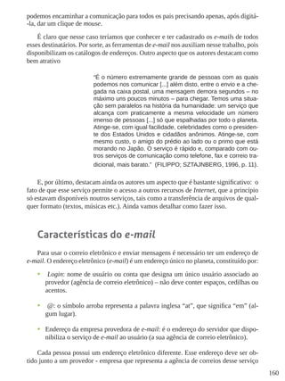 160
podemos encaminhar a comunicação para todos os pais precisando apenas, após digitá-
-la, dar um clique de mouse.
É claro que nesse caso teríamos que conhecer e ter cadastrado os e-mails de todos
esses destinatários. Por sorte, as ferramentas de e-mail nos auxiliam nesse trabalho, pois
disponibilizam os catálogos de endereços. Outro aspecto que os autores destacam como
bem atrativo
“É o número extremamente grande de pessoas com as quais
podemos nos comunicar [...] além disto, entre o envio e a che-
gada na caixa postal, uma mensagem demora segundos – no
máximo uns poucos minutos – para chegar. Temos uma situa-
ção sem paralelos na história da humanidade: um serviço que
alcança com praticamente a mesma velocidade um número
imenso de pessoas [...] só que espalhadas por todo o planeta.
Atinge-se, com igual facilidade, celebridades como o presiden-
te dos Estados Unidos e cidadãos anônimos. Atinge-se, com
mesmo custo, o amigo do prédio ao lado ou o primo que está
morando no Japão. O serviço é rápido e, comparado com ou-
tros serviços de comunicação como telefone, fax e correio tra-
dicional, mais barato.”  (FILIPPO; SZTAJNBERG, 1996, p. 11).
E, por último, destacam ainda os autores um aspecto que é bastante significativo: o
fato de que esse serviço permite o acesso a outros recursos de Internet, que a princípio
só estavam disponíveis noutros serviços, tais como a transferência de arquivos de qual-
quer formato (textos, músicas etc.). Ainda vamos detalhar como fazer isso.
Características do e-mail
Para usar o correio eletrônico e enviar mensagens é necessário ter um endereço de
e-mail. O endereço eletrônico (e-mail) é um endereço único no planeta, constituído por:
•	 Login: nome de usuário ou conta que designa um único usuário associado ao
provedor (agência de correio eletrônico) – não deve conter espaços, cedilhas ou
acentos.
•	 @: o símbolo arroba representa a palavra inglesa “at”, que significa “em” (al-
gum lugar).
•	 Endereço da empresa provedora de e-mail: é o endereço do servidor que dispo-
nibiliza o serviço de e-mail ao usuário (a sua agência de correio eletrônico).
Cada pessoa possui um endereço eletrônico diferente. Esse endereço deve ser ob-
tido junto a um provedor - empresa que representa a agência de correios desse serviço
 