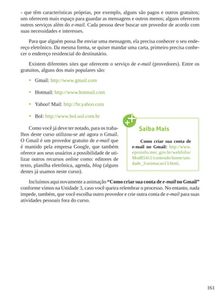 161
- que têm características próprias, por exemplo, alguns são pagos e outros gratuitos;
uns oferecem mais espaço para guardar as mensagens e outros menos; alguns oferecem
outros serviços além do e-mail. Cada pessoa deve buscar um provedor de acordo com
suas necessidades e interesses.
Para que alguém possa lhe enviar uma mensagem, ela precisa conhecer o seu ende-
reço eletrônico. Da mesma forma, se quiser mandar uma carta, primeiro precisa conhe-
cer o endereço residencial do destinatário.
Existem diferentes sites que oferecem o serviço de e-mail (provedores). Entre os
gratuitos, alguns dos mais populares são:
•	 Gmail: http://www.gmail.com
•	 Hotmail: http://www.hotmail.com
•	 Yahoo! Mail: http://br.yahoo.com
•	 Bol: http://www.bol.uol.com.br
Como você já deve ter notado, para os traba-
lhos deste curso utilizou-se até agora o Gmail.
O Gmail é um provedor gratuito de e-mail que
é mantido pela empresa Google, que também
oferece aos seus usuários a possibilidade de uti-
lizar outros recursos online como: editores de
texto, planilha eletrônica, agenda, blog (alguns
destes já usamos neste curso).
Incluímos aqui novamente a animação “Como criarsua conta de e-mail no Gmail”
conforme vimos na Unidade 3, caso você queira relembrar o processo. No entanto, nada
impede, também, que você escolha outro provedor e crie outra conta de e-mail para suas
atividades pessoais fora do curso.
Saiba Mais
Como criar sua conta de
e-mail no Gmail: http://www.
eproinfo.mec.gov.br/webfolio/
Mod85411/conteudo/home/uni-
dade_3/animacao13.html.
 