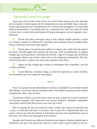 163
Atividade 6.3
Enviando e-mail em grupo
Agora que você já sabe como enviar um e-mail vamos passar para uma operação
mais avançada. Formem grupos de três integrantes para esta atividade. Agora, uma pes-
soa de cada grupo deve ser escolhida para ser o emissor das mensagens e os outros dois
serão os destinatários. O escolhido para ser o remetente deve abrir sua conta do Gmail
e enviar para os outros dois participantes do grupo mensagens com as seguintes carac-
terísticas:
1.	 Enviar uma única mensagem para os dois colegas usando primeiro a opção
Cc e depois a opção Cco. Observem o resultado e discutam para checar se todos enten-
deram a diferença entre essas duas opções;
2.	 Enviar agora, novamente para ambos os colegas, um e-mail com um arquivo
em anexo. Escolha algum dos arquivos de texto que vocês já produziram, ou alguma
imagem que vocês gostaram e baixaram da Internet.  Agora os colegas que receberam
as mensagens abrem suas contas e observam se elas chegaram corretamente. Não dei-
xem de tentar abrir o arquivo em anexo para aprender como fazer;  
3.	 Agora um dos colegas que recebeu as mensagens deve responder a um dos
e-mails recebidos;
4.	 E para finalizar, o mesmo colega, ao invés de responder ao e-mail recebido,
vai encaminhar para um colega de outro grupo.
Você e seu grupo tiveram dificuldade em realizar a atividade? Caso tenham sentido
dificuldades, conversem com seu formador sobre e ele ajudará o grupo para uma melhor
compreensão sobre o que foi feito.
Já podemos celebrar o fato de termos mais um novo usuário de e-mail no planeta?
Foi bastante tranquilo, não? Aproveite esse recurso fantástico. Qualquer computador
conectado à Internet lhe dará acesso a sua conta de e-mail.
Não se esqueça de usar sua conta de e-mail. Lembre que apesar de parecido com
a carta, o e-mail não vem bater a sua porta, você é quem deve regularmente abrir sua
conta e checar sua caixa de entrada. É importante que faça isso regularmente, pois ao
não fazer, você deixa suas mensagens sem resposta.
Quando você fornece seu endereço eletrônico para alguém, informe também qual a
frequência com que você acessa sua conta de e-mail, assim a pessoa pode ter uma ex-
 