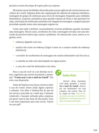164
pectativa correta do tempo de espera pela sua resposta.
Há muitas outras facilidades oferecidas pelas nossas agências de correio (nossos ser-
vidores de e-mail). Algumas delas são: organização de cadernos de endereço eletrônico,
montagem de grupos de endereços para envio de mensagens frequentes para múltiplos
destinatários, respostas automáticas para quando estamos de férias e não queremos ler
nada, solicitação de notificação automática de chegada da mensagem, categorização por
prioridade quando temos uma mensagem urgente etc.
Como nem tudo é perfeito, ocasionalmente ocorrem problemas quando enviamos
uma mensagem. Nesses casos, recebemos de volta a mensagem enviada com uma des-
crição do provável motivo que causou o problema. Na maioria dos casos, temos os se-
guintes erros:
•	 endereço digitado com erro;
•	 usuário não existe no endereço (login é outro ou o usuário mudou de endereço
eletrônico);
•	 o servidor de recebimento de mensagens do usuário destinatário está fora do ar;
•	 o caminho na rede está interrompido em algum ponto;
•	 a caixa de e-mail do destinatário está cheia.
Para o caso de você vir a ter dúvidas no fu-
turo, sugerimos que assista novamente a anima-
ção: “Como usar o seu e-mail no Gmail”. Ela
está a sua disposição.
Antes de finalizar essa nossa conversa sobre
o uso de e-mail, temos ainda alguns aspectos
a salientar. Um deles é lembrar-lhe de que há
um serviço associado ao e-mail que é bastante
conhecido e bastante utilizado pelas empresas
em geral: trata-se das listas de discussões. Esse
é um tema importante para uma escola. Vamos
ver por quê?
Saiba Mais
Através desta animação,
você pode aprender a acessar
seu e-mail do Gmail, selecio-
nar um destinatário em seus
contatos, ente outros. Para vê-
la, clique no link: http://www.
eproinfo.mec.gov.br/webfolio/
Mod85411/conteudo/home/uni-
dade_6/animacao26.html.
 