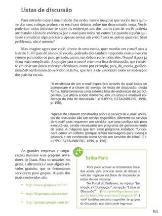 165
Listas de discussão
Para entender o que é uma lista de discussão, vamos imaginar que você e mais quin-
ze dos seus colegas professores resolvam debater sobre um determinado tema. Vocês
poderiam todos informar-se sobre os endereços uns dos outros (um de vocês poderia
até mandar a lista de endereços por e-mail para todos ‘os outros’) e quando alguém qui-
sesse comunicar algo precisaria apenas enviar um e-mail para os outros quatorze. Sem
problemas, não é mesmo?
Mas imagine agora que você, diretor de uma escola, quer mandar um e-mail para a
lista de 1.367 pais de alunos da escola, podendo eles também responder esse e-mail em
retorno para todos os pais, gerando, assim, um debate entre todos eles. Nossa! Agora já
ficou mais complicado. A solução para o caso é criar uma lista de discussão, que consis-
te em criar um único endereço eletrônico, como por exemplo, pais_da_escola_guilher-
minaSilva@dominio.do.servidor.de.listas, que terá a ele associado todos os endereços
dos pais da escola.
“A existência de um e-mail específico através do qual todos se
comunicam é a chave do serviço de listas de discussão: desta
forma, transformamos uma extensa lista de endereços de partici-
pantes, que altera a todo momento, em um único e imutável en-
dereço da lista de discussão.”  (FILIPPO; SZTAJNBERG, 1996,
p. 155).
“Apesar de estarem construídas sobre o serviço de e-mail, as lis-
tas de discussão são um serviço específico, diferente do serviço
de e-mail, pois requerem um servidor que seja configurado para
executá-las, sendo necessário um programa de gerenciamento
de listas. A máquina que tem esse programa instalado “funcio-
nará como um refletor (porque reflete mensagens para todos) e
passará a ser conhecida como sendo um servidor de listas” (FI-
LIPPO; SZTAJNBERG, 1996, p. 156).
As grandes empresas e corpo-
rações mantêm seus próprios servi-
dores de listas. Para os usuários em
geral, a alternativa é usar algum ser-
vidor gratuito, que se denominam
servidores para grupos. Alguns dos
mais conhecidos são:
•	 http://www.grupos.com.br/
•	 http://br.groups.yahoo.com/
•	 http://groups.google.com.br/
Saiba Mais
Você pode acessar as ferramentas lista-
das acima para procurar áreas de debate e
solicitar ingresso em listas de discussão de
temas do seu interesse.
No Portal do Professor, no espaço “In-
teração e Colaboração”, na opção “Listas de
Discussão” (http://portaldoprofessor.mec.
gov.br/links_interacao.html?categoria=201)
você também encontra sugestões de grupos
de discussão, nos quais pode ingressar.  
 