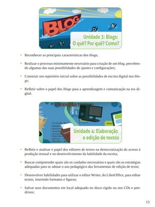 13
•	 Reconhecer as principais características dos blogs;
•	 Realizar o processo minimamente necessário para criação de um blog, perceben-
do algumas das suas possibilidades de ajustes e configurações;
•	 Construir um repertório inicial sobre as possibilidades de escrita digital nos blo-
gs;
•	 Refletir sobre o papel dos blogs para a aprendizagem e comunicação na era di-
gital.
•	 Refletir e analisar o papel dos editores de textos na democratização do acesso à
produção textual e no desenvolvimento da habilidade da escrita;
•	 Buscar compreender quais são os cuidados necessários e quais são as estratégias
adequadas para se adotar o uso pedagógico das ferramentas de edição de texto;
•	 Desenvolver habilidades para utilizar o editor Writer, do LibreOffice, para editar
textos, inserindo formatos e figuras;
•	 Salvar seus documentos em local adequado no disco rígido ou nos CDs e pen-
drives;
 