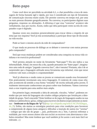 168
Bate-papo
Como você deve ter percebido na atividade 6.1, o chat possibilita a troca de men-
sagens de forma bastante ágil e rápida, por isso é considerado um tipo de ferramenta
de comunicação síncrona muito usada. Ele permite conversa em tempo real, por uma
ou mais pessoas distantes geograficamente. Na conversa, os participantes digitam suas
perguntas, respostas ou afirmações. A diferença é que essa “conversa” acontece não
verbalmente, mas por escrito. Assim, todos que dela participam veem na tela do com-
putador o que é digitado.
Quantas vezes nos reunimos presencialmente para trocar ideias a respeito de um
tema que nos inquieta! Você já está acostumado(a) a participar desse tipo de discussão
na vida escolar.
Pode-se fazer o mesmo através da rede de computadores?
O que muda no processo de diálogo ao se debater e conversar com outras pessoas
pelo computador?
Será que essas mudanças podem ser consideradas uma conquista na nossa vida co-
tidiana e no exercício profissional?
Você prestou atenção no nome da ferramenta “bate-papo”? Ela nos indica a sua
informalidade. Afinal, em nosso dia a dia, quando pensamos em “bater papo”, imagina-
mos uma roda de amigos “jogando conversa fora”, não é mesmo? Portanto, não é de se
surpreender que a linguagem utilizada nessa ferramenta seja informal, visto que nesse
contexto vale mais a emoção e a espontaneidade!
Você já observou o modo como os jovens se comunicam usando essa ferramenta?
Eles praticamente inventaram uma nova linguagem. O contexto de como essas rela-
ções acontecem dá sentido a essa forma “estranha” de escrita utilizada pelos jovens. É
realmente interessante conhecermos um pouco sobre esse fenômeno. Vamos conversar
mais a esse respeito para uma análise mais ampla.
Em primeiro lugar, retomando a ideia de amizade, vínculos, “tribos”, podemos en-
tender que por meio da linguagem são criados códigos próprios que fortaleçam a iden-
tidade do grupo. Você concorda? Tente lembrar-se de jogos de linguagem usados na sua
infância e adolescência: gírias, códigos para escrever em diários (especialmente as meni-
nas – lembram-se da língua do “p”?) (http://pt.wikipedia.org/wiki/L%C3%ADngua_
do_P). Enfim, são muitas as estratégias possíveis para criar condições para favorecer
a compreensão de alguns (seus amigos) e dificultar a inserção de outros (os “xeretas”
– colegas que não são do grupo –, pais, professores etc.). Sim, é preciso enfrentar a
realidade, por vezes nossos alunos irão nos excluir ao escrever com abreviaturas e sím-
bolos estranhos! Mas tente lembrar que você também já foi assim e será mais fácil ser
tolerante. ;-)
 