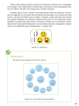 169
Talvez você consiga, inclusive, inserir-se no processo e brincar com a linguagem.
Por exemplo, você compreendeu o símbolo que escrevemos no final do parágrafo ante-
rior? Se olhá-lo “de lado” irá enxergar uma “carinha” piscando.
Percebeu agora? Essas “carinhas” são chamadas de smileys ou emoticons. Elas po-
dem ser digitadas ou, na maioria das ferramentas de bate-papo, elas já aparecem como
ícones, e há barras de botões com as opções. O quadro a seguir apresenta uma relação
das carinhas formadas por diferentes sequências de teclas e o seu significado corres-
pondente. O quadro que segue mostra as mesmas carinhas já no seu formato icônico.
Interessante é que quando começamos a nos acostumar com elas, conseguimos compre-
ender o seu significado quase imediatamente. ;-) Legal, não?
Figura 6.3 - Emoticons.
Saiba Mais:
Há muitos outros exemplos de emoticons. Veja só:
Figura 6.4 - Escrevendo em formato icônico
 