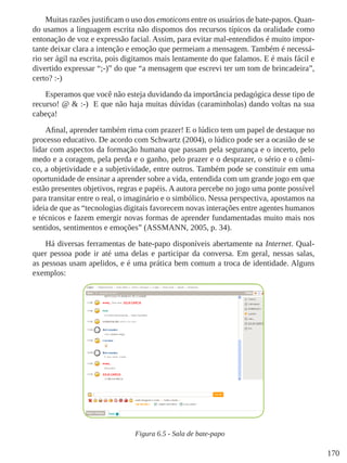 170
Muitas razões justificam o uso dos emoticons entre os usuários de bate-papos. Quan-
do usamos a linguagem escrita não dispomos dos recursos típicos da oralidade como
entonação de voz e expressão facial. Assim, para evitar mal-entendidos é muito impor-
tante deixar clara a intenção e emoção que permeiam a mensagem. Também é necessá-
rio ser ágil na escrita, pois digitamos mais lentamente do que falamos. E é mais fácil e
divertido expressar “;-)” do que “a mensagem que escrevi ter um tom de brincadeira”,
certo? :-)
Esperamos que você não esteja duvidando da importância pedagógica desse tipo de
recurso! @ & :-)  E que não haja muitas dúvidas (caraminholas) dando voltas na sua
cabeça!
Afinal, aprender também rima com prazer! E o lúdico tem um papel de destaque no
processo educativo. De acordo com Schwartz (2004), o lúdico pode ser a ocasião de se
lidar com aspectos da formação humana que passam pela segurança e o incerto, pelo
medo e a coragem, pela perda e o ganho, pelo prazer e o desprazer, o sério e o cômi-
co, a objetividade e a subjetividade, entre outros. Também pode se constituir em uma
oportunidade de ensinar a aprender sobre a vida, entendida com um grande jogo em que
estão presentes objetivos, regras e papéis. A autora percebe no jogo uma ponte possível
para transitar entre o real, o imaginário e o simbólico. Nessa perspectiva, apostamos na
ideia de que as “tecnologias digitais favorecem novas interações entre agentes humanos
e técnicos e fazem emergir novas formas de aprender fundamentadas muito mais nos
sentidos, sentimentos e emoções” (ASSMANN, 2005, p. 34).
Há diversas ferramentas de bate-papo disponíveis abertamente na Internet. Qual-
quer pessoa pode ir até uma delas e participar da conversa. Em geral, nessas salas,
as pessoas usam apelidos, e é uma prática bem comum a troca de identidade. Alguns
exemplos:
Figura 6.5 - Sala de bate-papo
 