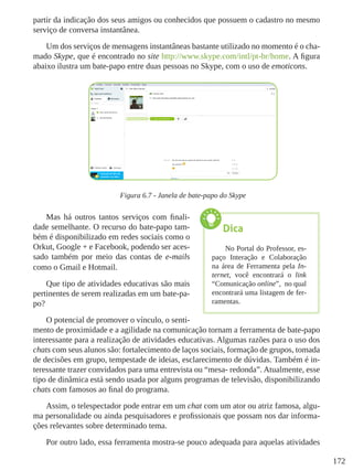 172
partir da indicação dos seus amigos ou conhecidos que possuem o cadastro no mesmo
serviço de conversa instantânea.
Um dos serviços de mensagens instantâneas bastante utilizado no momento é o cha-
mado Skype, que é encontrado no site http://www.skype.com/intl/pt-br/home. A figura
abaixo ilustra um bate-papo entre duas pessoas no Skype, com o uso de emoticons.
Figura 6.7 - Janela de bate-papo do Skype
Mas há outros tantos serviços com finali-
dade semelhante. O recurso do bate-papo tam-
bém é disponibilizado em redes sociais como o
Orkut, Google + e Facebook, podendo ser aces-
sado também por meio das contas de e-mails
como o Gmail e Hotmail.
Que tipo de atividades educativas são mais
pertinentes de serem realizadas em um bate-pa-
po?
O potencial de promover o vínculo, o senti-
mento de proximidade e a agilidade na comunicação tornam a ferramenta de bate-papo
interessante para a realização de atividades educativas. Algumas razões para o uso dos
chats com seus alunos são: fortalecimento de laços sociais, formação de grupos, tomada
de decisões em grupo, tempestade de ideias, esclarecimento de dúvidas. Também é in-
teressante trazer convidados para uma entrevista ou “mesa- redonda”. Atualmente, esse
tipo de dinâmica está sendo usada por alguns programas de televisão, disponibilizando
chats com famosos ao final do programa.
Assim, o telespectador pode entrar em um chat com um ator ou atriz famosa, algu-
ma personalidade ou ainda pesquisadores e profissionais que possam nos dar informa-
ções relevantes sobre determinado tema.
Por outro lado, essa ferramenta mostra-se pouco adequada para aquelas atividades
Dica
No Portal do Professor, es-
paço Interação e Colaboração
na área de Ferramenta pela In-
ternet, você encontrará o link
“Comunicação online”,  no qual
encontrará uma listagem de fer-
ramentas.
 
