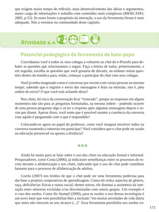 173
que exigem maior tempo de reflexão, mais desenvolvimento das ideias e argumentos,
maior carga de informações e trabalho com conteúdos mais complexos (MERCADO,
2005, p.53). Se esses forem o propósito da interação, o uso da ferramenta fórum é mais
adequado. Nós a veremos na continuidade deste capítulo.
Atividade 6.4  
Potencial pedagógico da ferramenta de bate-papo
Convidamos você e todos os seus colegas a voltarem ao chat do e-Proinfo para de-
bater as questões que relacionamos a seguir. Faça a leitura de todas, primeiramente, e
em seguida, escolha as questões que você gostaria de discutir, ou elabore outras ques-
tões dentro da temática para, então, começar a participar do chat com seus colegas.
Você já tinha imaginado como é conversar por escrito com várias pessoas ao mesmo
tempo, sabendo que o registro e envio das mensagens é feito na emissão, isto é, pela
ordem de envio? O que você está achando disso?
Nos chats, há risco da conversação ficar “truncada”, porque as respostas em alguns
momentos não são para as perguntas formuladas, na mesma ordem – podendo ocorrer
de uma pessoa perguntar algo e só ter a resposta após algumas mensagens depois e as-
sim por diante. Apesar disso, você sente que é possível manter a coerência da conversa
com aquilo é perguntado com o que é respondido?
Colocando-se agora no papel do professor, como você imagina envolver todos na
conversa mantendo o interesse em participar? Você considera que o chat pode ser usado
na educação presencial ou apenas a distância?
Ainda há muito para se falar sobre o uso dos chats na educação formal e informal.
Pesquisadores, como Costa (2006), já indicaram semelhanças entre os processos de es-
crita durante a alfabetização e nos chats, indicando que o uso do chat pode contribuir
bastante para o processo de alfabetização de adultos.
Corrêa (2007) nos lembra de que o chat pode ser uma ferramenta poderosa para
dar base a projetos cooperativos de aprendizagem. Como ele reduz aspectos de gênero,
raça, deficiências físicas e status social, dentre outros, ele diminui a assimetria da inte-
ração entre minorias excluídas e/ou discriminadas com outros grupos. Um exemplo é
o caso dos surdos. Como diz Stumpf (2009), para os surdos o uso dessas tecnologias é
um novo fator que vem possibilitar-lhes a inclusão “em muitas atividades de vida diária
que antes não estavam ao seu alcance (...)”. Essa ferramenta possibilita aos surdos co-
 