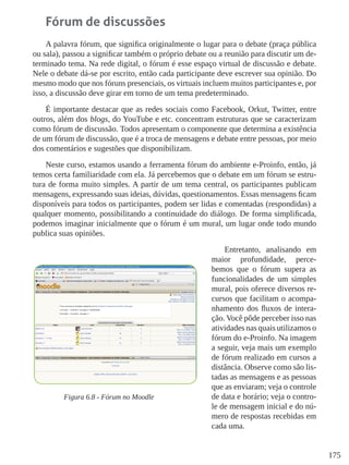 175
Fórum de discussões
A palavra fórum, que significa originalmente o lugar para o debate (praça pública
ou sala), passou a significar também o próprio debate ou a reunião para discutir um de-
terminado tema. Na rede digital, o fórum é esse espaço virtual de discussão e debate.
Nele o debate dá-se por escrito, então cada participante deve escrever sua opinião. Do
mesmo modo que nos fóruns presenciais, os virtuais incluem muitos participantes e, por
isso, a discussão deve girar em torno de um tema predeterminado.
É importante destacar que as redes sociais como Facebook, Orkut, Twitter, entre
outros, além dos blogs, do YouTube e etc. concentram estruturas que se caracterizam
como fórum de discussão. Todos apresentam o componente que determina a existência
de um fórum de discussão, que é a troca de mensagens e debate entre pessoas, por meio
dos comentários e sugestões que disponibilizam.
Neste curso, estamos usando a ferramenta fórum do ambiente e-Proinfo, então, já
temos certa familiaridade com ela. Já percebemos que o debate em um fórum se estru-
tura de forma muito simples. A partir de um tema central, os participantes publicam
mensagens, expressando suas ideias, dúvidas, questionamentos. Essas mensagens ficam
disponíveis para todos os participantes, podem ser lidas e comentadas (respondidas) a
qualquer momento, possibilitando a continuidade do diálogo. De forma simplificada,
podemos imaginar inicialmente que o fórum é um mural, um lugar onde todo mundo
publica suas opiniões.
Entretanto, analisando em
maior profundidade, perce-
bemos que o fórum supera as
funcionalidades de um simples
mural, pois oferece diversos re-
cursos que facilitam o acompa-
nhamento dos fluxos de intera-
ção. Você pôde perceber isso nas
atividades nas quais utilizamos o
fórum do e-Proinfo. Na imagem
a seguir, veja mais um exemplo
de fórum realizado em cursos a
distância. Observe como são lis-
tadas as mensagens e as pessoas
que as enviaram; veja o controle
de data e horário; veja o contro-
le de mensagem inicial e do nú-
mero de respostas recebidas em
cada uma.
Figura 6.8 - Fórum no Moodle
 