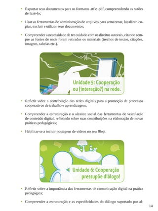 14
•	 Exportar seus documentos para os formatos .rtf e .pdf, compreendendo as razões
de fazê-lo;
•	 Usar as ferramentas de administração de arquivos para armazenar, localizar, co-
piar, excluir e utilizar seus documentos;
•	 Compreender a necessidade de ter cuidado com os direitos autorais, citando sem-
pre as fontes de onde foram retirados os materiais (trechos de textos, citações,
imagens, tabelas etc.).
•	 Refletir sobre a contribuição das redes digitais para a promoção de processos
cooperativos de trabalho e aprendizagem;
•	 Compreender a estruturação e o alcance social das ferramentas de veiculação
de conteúdo digital, refletindo sobre suas contribuições na elaboração de novas
práticas pedagógicas;
•	 Habilitar-se a incluir postagens de vídeos no seu Blog.
•	 Refletir sobre a importância das ferramentas de comunicação digital na prática
pedagógica;
•	 Compreender a estruturação e as especificidades do diálogo suportado por al-
 