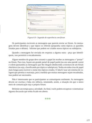 177
Figura 6.9 - Sugestão de experiência com fórum
Os participantes escrevem as mensagens que querem enviar ao fórum. As mensa-
gens devem identificar a que tópico se referem (proponha como tópicos as questões
listadas para o debate).  Informe que podem ser criados novos tópicos ou subtópicos.
Quando a mensagem for enviada em resposta a alguma outra - peça que identifi-
quem, isso permitirá o encadeamento.
Algum membro do grupo deve assumir o papel de receber as mensagens e “postar”
no fórum. Para isso, façam um grande painel de papel pardo (ou use uma parede vazia)
e colem (postando) as mensagens que lhe chegam obedecendo a estrutura de um fórum
eletrônico (ou seja, classificando por tópico e subtópicos). Tenha em mãos tiras de papel
mais longas para escrever o nome dos tópicos criados. O ideal é usar um sistema de co-
lagem que permita o rearranjo, pois à medida que muitas mensagens sejam encadeadas,
isso poderá ser necessário.
Não é interessante que os participantes se comuniquem oralmente. As mensagens
devem ser escritas e lidas em silêncio, simulando, assim, a situação em que o único
meio de comunicação seja o próprio fórum.
Delimite um tempo para a atividade. Ao final, vocês podem recuperar e sistematizar
alguma discussão que tenha ficado em aberto.
 