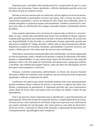 178
Esperamos que a atividade tenha tornado possível a compreensão do que é e como
funciona essa ferramenta. Vamos aprofundar a reflexão abordando questões acerca do
uso desse recurso no contexto escolar.
Devido ao fato da comunicação ser assíncrona, não há urgência no envio da mensa-
gem, possibilitando ao participante escrever com calma, reler e revisar seu texto. Essa
característica possibilita a escrita da redação de uma forma mais elaborada, tanto no
sentido ortográfico e gramatical quanto conceitualmente. Também é possível ler e ana-
lisar com calma as contribuições dos colegas, buscando relações e produzindo sínteses
do debate.
Outro aspecto importante acerca da forma de comunicação no fórum é a recursivi-
dade, ou seja, o tempo não é percebido como linear! Em um debate no fórum, cada par-
ticipante pode apresentar seus comentários em dias e horários diferentes, de acordo com
sua disponibilidade. O fato de todas as contribuições ficarem registradas permite que
não exista a condição de “chegar atrasado”, afinal, todas as ideias permanecem abertas,
disponíveis e podem ser revisadas, retomadas, aprofundadas! É possível, inclusive, im-
primir o debate para ler com calma antes de escrever uma contribuição.
Além dessa característica potencializadora das contribuições, um fórum organizado
na Internet apresenta, ainda, o benefício de permitir o registro da discussão e dos dados
gerados e compartilhados, ou seja, muito tempo depois da discussão ter sido realizada
podemos voltar a ela. Isso pode ser interessante não apenas para o grupo que realizou
a atividade, mas também para grupos futuros, como um banco de informações iniciais
para gerar outras pesquisas e conversas.
Portanto, conforme comentamos anteriormente, os fóruns são recursos bastante
úteis para o debate de conteúdos mais complexos, que necessitam de maior tempo para
aprofundar a reflexão e elaboração de ideias.
Lembremos um aspecto que temos ressaltado bastante neste curso (principalmente
quando estudamos blogs e editores de textos): a expressão e o registro das ideias esti-
mulam a organização do pensamento. É importante perceber que, para expressarmos
nossas ideias de forma clara, precisamos fazer um esforço de análise e síntese do que
apreendemos.
Esse é um processo muito importante para o aprendizado, o qual denominamos de
metacognição. Diferentes formas de expressão alteram a complexidade desse processo.
A forma escrita, como realizada em um fórum, exige uma expressão mais elaborada do
que aquela realizada em um bate-papo. Em outras palavras, para além do desenvolvi-
mento da escrita, a interação no fórum pode estimular a organização do pensamento e,
consequentemente, aprendizagens mais complexas!
 
