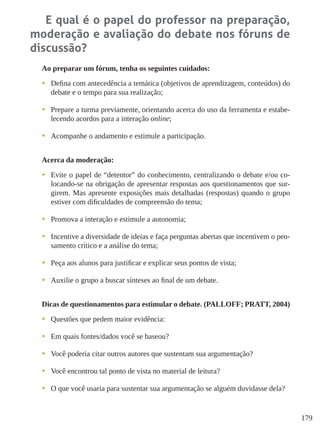 179
E qual é o papel do professor na preparação,
moderação e avaliação do debate nos fóruns de
discussão?
Ao preparar um fórum, tenha os seguintes cuidados:
•	 Defina com antecedência a temática (objetivos de aprendizagem, conteúdos) do
debate e o tempo para sua realização;
•	 Prepare a turma previamente, orientando acerca do uso da ferramenta e estabe-
lecendo acordos para a interação online;
•	 Acompanhe o andamento e estimule a participação.
Acerca da moderação:
•	 Evite o papel de “detentor” do conhecimento, centralizando o debate e/ou co-
locando-se na obrigação de apresentar respostas aos questionamentos que sur-
girem. Mas apresente exposições mais detalhadas (respostas) quando o grupo
estiver com dificuldades de compreensão do tema;
•	 Promova a interação e estimule a autonomia;
•	 Incentive a diversidade de ideias e faça perguntas abertas que incentivem o pen-
samento crítico e a análise do tema;
•	 Peça aos alunos para justificar e explicar seus pontos de vista;
•	 Auxilie o grupo a buscar sínteses ao final de um debate.
Dicas de questionamentos para estimular o debate. (PALLOFF; PRATT, 2004)
•	 Questões que pedem maior evidência:
•	 Em quais fontes/dados você se baseou?
•	 Você poderia citar outros autores que sustentam sua argumentação?
•	 Você encontrou tal ponto de vista no material de leitura?
•	 O que você usaria para sustentar sua argumentação se alguém duvidasse dela?
 