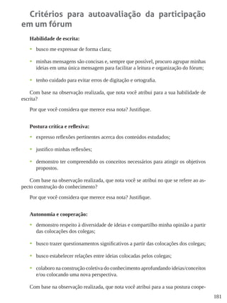 181
Critérios para autoavaliação da participação
em um fórum
Habilidade de escrita:
•	 busco me expressar de forma clara;
•	 minhas mensagens são concisas e, sempre que possível, procuro agrupar minhas
ideias em uma única mensagem para facilitar a leitura e organização do fórum;
•	 tenho cuidado para evitar erros de digitação e ortografia.
Com base na observação realizada, que nota você atribui para a sua habilidade de
escrita?
Por que você considera que merece essa nota? Justifique.
Postura crítica e reflexiva:
•	 expresso reflexões pertinentes acerca dos conteúdos estudados;
•	 justifico minhas reflexões;
•	 demonstro ter compreendido os conceitos necessários para atingir os objetivos
propostos.
Com base na observação realizada, que nota você se atribui no que se refere ao as-
pecto construção do conhecimento?
Por que você considera que merece essa nota? Justifique.
Autonomia e cooperação:
•	 demonstro respeito à diversidade de ideias e compartilho minha opinião a partir
das colocações dos colegas;
•	 busco trazer questionamentos significativos a partir das colocações dos colegas;
•	 busco estabelecer relações entre ideias colocadas pelos colegas;
•	 colaboro na construção coletiva do conhecimento aprofundando ideias/conceitos
e/ou colocando uma nova perspectiva.
Com base na observação realizada, que nota você atribui para a sua postura coope-
 