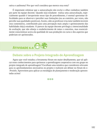 182
rativa e autônoma? Por que você considera que merece essa nota?
É importante enfatizar que a autoavaliação não exclui o olhar cuidadoso também
por parte da equipe docente. Quando o(a) estudante  realiza uma autoavaliação, espe-
cialmente quando é inexperiente nesse tipo de procedimento, é normal apresentar di-
ficuldades para se observar e perceber suas limitações (ou ao contrário, por vezes, não
percebe suas qualidades positivas).Assim, cabe ao professor e/ou tutor também tecerem
seus comentários, contribuindo para uma percepção mais ampla e aprimoramento das
habilidades do(a) estudante. O parecer da equipe docente privilegia a intencionalidade
da avaliação, que não almeja o estabelecimento de notas e conceitos, mas essencial-
mente conscientizar acerca da qualidade de suas produções no curso e dos aspectos que
poderiam ser aprimorados.
Atividade 6.6
Debate sobre o Projeto Integrado de Aprendizagem
Agora que você estudou a ferramenta fórum em maior detalhamento, que tal apli-
car esses conhecimentos para aprimorar a aprendizagem cooperativa com seu grupo no
projeto integrado de aprendizagem? Escolham uma temática que considerem relevante
para os aprofundamentos necessários no projeto e realizem um debate no fórum do e-
-Proinfo. Aproveitem para aplicar as estratégias de planejamento e moderação apresen-
tadas acima!
 