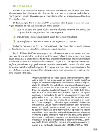 183
Redes Sociais
No Brasil, as redes sociais virtuais cresceram rapidamente nos últimos anos, devi-
do ao sucesso inicialmente do site chamado Orkut e mais recentemente do Facebook.
Você, provavelmente, já ouviu alguém comentando sobre ter uma página no Orkut ou
Facebook, certo?
De forma ampla, Boyd e Ellison (2007) definem os sites de redes sociais como ser-
viços baseados na web que possibilitam a uma pessoa:
1.	 criar no sistema, de forma pública ou com algumas restrições de acesso, um
conjunto de informações que a descrevem (perfil);
2.	 articular uma lista de usuários com quem deseja estar conectada;
3.	 ver e explorar as listas de relações de outras pessoas do sistema.
Cada rede costuma criar diversas funcionalidades divertidas e interessantes visando
ao fortalecimento dos vínculos sociais entre os participantes.
Boyd e Ellison (2007) destacam que essas redes costumam se estruturar entre pes-
soas que já têm vínculos (familiares, amigos, conhecidos). Assim, o que torna essas
redes únicas não é o fato de possibilitarem o encontro de estranhos, mas de articularem
e tornarem visíveis suas redes sociais existentes. Dwyer et al. (2007) vão na mesma di-
reção apontando como propósitos de estruturação dessas redes: manter vínculos; man-
ter os amigos informados de aspectos diversos de sua vida; estar informado acerca das
atividades dos amigos; compartilhar fotos; apresentar uma vasta rede de relações; criar
uma imagem idealizada.
“Nos estudos sobre as redes sociais chamam também a aten-
ção à ideia de que as pessoas ali buscam “capital social”. A
noção de capital social poderia ser entendida como: a capaci-
dade de interação dos indivíduos, seu potencial para interagir
com os que estão a sua volta, com seus parentes, amigos, co-
legas de trabalho, mas também com os que estão distantes e
que podem ser acessados remotamente. Capital social signifi-
caria aqui a capacidade de os indivíduos produzirem suas pró-
prias redes, suas comunidades pessoais. Na sociedade atual,
parece que tudo pode ser analisado na perspectiva de valor
econômico agregado, inclusive a quantidade de relações de
uma pessoa. Ora, as relações sociais passam a ser percebidas
como um ‘capital’ justamente quando o processo de crescimen-
to econômico passa a ser determinado não apenas pelo capital
natural (recursos naturais), produzido (infraestrutura e bens de
consumo) e pelo financeiro. Além desses, seria ainda preciso
determinar o modo como os atores econômicos interagem e se
organizam para gerar crescimento e desenvolvimento. A com-
preensão dessas interações passa a ser considerada como ri-
queza a ser explorada, capitalizada.” (COSTA, 2005, p. 239).
 