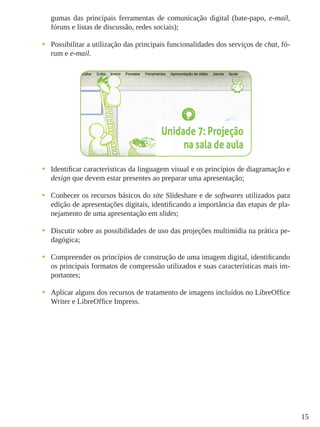 15
gumas das principais ferramentas de comunicação digital (bate-papo, e-mail,
fóruns e listas de discussão, redes sociais);
•	 Possibilitar a utilização das principais funcionalidades dos serviços de chat, fó-
rum e e-mail.
•	 Identificar características da linguagem visual e os princípios de diagramação e
design que devem estar presentes ao preparar uma apresentação;
•	 Conhecer os recursos básicos do site Slideshare e de softwares utilizados para
edição de apresentações digitais, identificando a importância das etapas de pla-
nejamento de uma apresentação em slides;
•	 Discutir sobre as possibilidades de uso das projeções multimídia na prática pe-
dagógica;
•	 Compreender os princípios de construção de uma imagem digital, identificando
os principais formatos de compressão utilizados e suas características mais im-
portantes;
•	 Aplicar alguns dos recursos de tratamento de imagens incluídos no LibreOffice
Writer e LibreOffice Impress.
 