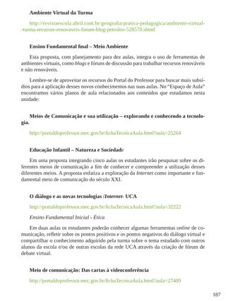 187
Ambiente Virtual da Turma
http://revistaescola.abril.com.br/geografia/pratica-pedagogica/ambiente-virtual-
-turma-recursos-renovaveis-forum-blog-petroleo-528570.shtml
Ensino Fundamental final – Meio Ambiente
Esta proposta, com planejamento para dez aulas, integra o uso de ferramentas de
ambientes virtuais, como blogs e fóruns de discussão para trabalhar recursos renováveis
e não renováveis.
Lembre-se de aproveitar os recursos do Portal do Professor para buscar mais subsí-
dios para a aplicação desses novos conhecimentos nas suas aulas. No “Espaço de Aula”
encontramos vários planos de aula relacionados aos conteúdos que estudamos nesta
unidade:
Meios de Comunicação e sua utilização – explorando e conhecendo a tecnolo-
gia.
http://portaldoprofessor.mec.gov.br/fichaTecnicaAula.html?aula=25264
Educação Infantil – Natureza e Sociedade
Em uma proposta integrando cinco aulas os estudantes irão pesquisar sobre os di-
ferentes meios de comunicação a fim de conhecer e compreender a utilização desses
diferentes meios. A proposta enfatiza a exploração da Internet como importante e fun-
damental meio de comunicação do século XXI.
O diálogo e as novas tecnologias /Internet- UCA
http://portaldoprofessor.mec.gov.br/fichaTecnicaAula.html?aula=32222
Ensino Fundamental Inicial - Ética
Em duas aulas os estudantes poderão conhecer algumas ferramentas online de co-
municação, refletir sobre os pontos positivos e os pontos negativos do diálogo virtual e
compartilhar o conhecimento adquirido pela turma sobre o tema estudado com outros
alunos da escola e/ou de outras escolas da rede UCA através da criação de fórum de
debate virtual.
Meio de comunicação: Das cartas à videoconferência
http://portaldoprofessor.mec.gov.br/fichaTecnicaAula.html?aula=27409
 