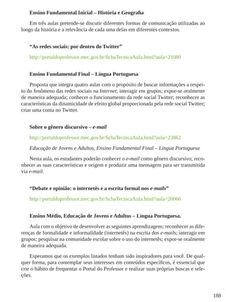188
Ensino Fundamental Inicial – História e Geografia
Em três aulas pretende-se discutir diferentes formas de comunicação utilizadas ao
longo da história e a relevância de cada uma delas em diferentes contextos.
“As redes sociais: por dentro do Twitter”
http://portaldoprofessor.mec.gov.br/fichaTecnicaAula.html?aula=21080
Ensino Fundamental Final – Língua Portuguesa
Proposta que integra quatro aulas com o propósito de buscar informações a respei-
to do fenômeno das redes sociais na Internet; interagir em grupos; expor-se oralmente
de maneira adequada; conhecer o funcionamento da rede social Twitter; reconhecer as
características da dinamicidade de efeito global proporcionada pela rede social Twitter;
criar uma conta no Twitter.
Sobre o gênero discursivo – e-mail
http://portaldoprofessor.mec.gov.br/fichaTecnicaAula.html?aula=23862
Educação de Jovens e Adultos, Ensino Fundamental Final – Língua Portuguesa
Nesta aula, os estudantes poderão conhecer o e-mail como gênero discursivo; reco-
nhecer as suas características e origem e produzir uma mensagem para ser transmitida
via e-mail.
“Debate e opinião: o internetês e a escrita formal nos e-mails”
http://portaldoprofessor.mec.gov.br/fichaTecnicaAula.html?aula=20066
Ensino Médio, Educação de Jovens e Adultos – Língua Portuguesa.
Aula com o objetivo de desenvolver as seguintes aprendizagens: reconhecer as dife-
renças de formalidade e informalidade (internetês) na escrita dos e-mails; interagir em
grupos; pesquisar na comunidade escolar sobre o uso do internetês; expor-se oralmente
de maneira adequada.
Esperamos que os exemplos listados tenham sido inspiradores para você. De qual-
quer forma, para contemplar seus interesses em conteúdos específicos, é essencial que
crie o hábito de frequentar o Portal do Professor e realizar suas próprias buscas e sele-
ções.  
 