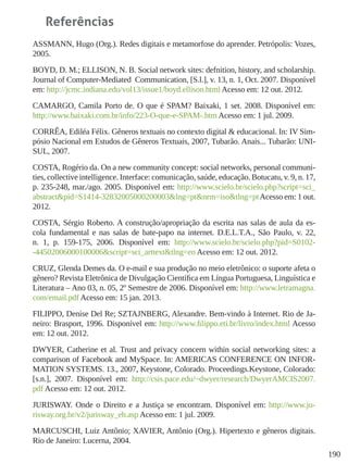190
Referências
ASSMANN, Hugo (Org.). Redes digitais e metamorfose do aprender. Petrópolis: Vozes,
2005.
BOYD, D. M.; ELLISON, N. B. Social network sites: defnition, history, and scholarship.
Journal of Computer-Mediated  Communication, [S.l.], v. 13, n. 1, Oct. 2007. Disponível
em: http://jcmc.indiana.edu/vol13/issue1/boyd.ellison.html Acesso em: 12 out. 2012.
CAMARGO, Camila Porto de. O que é SPAM? Baixaki, 1 set. 2008. Disponível em:
http://www.baixaki.com.br/info/223-O-que-e-SPAM-.htm Acesso em: 1 jul. 2009.
CORRÊA, Ediléa Félix. Gêneros textuais no contexto digital & educacional. In: IV Sim-
pósio Nacional em Estudos de Gêneros Textuais, 2007, Tubarão. Anais... Tubarão: UNI-
SUL, 2007.
COSTA, Rogério da. On a new community concept: social networks, personal communi-
ties, collective intelligence. Interface: comunicação, saúde, educação. Botucatu, v. 9, n. 17,
p. 235-248, mar./ago. 2005. Disponível em: http://www.scielo.br/scielo.php?script=sci_
abstract&pid=S1414-32832005000200003&lng=pt&nrm=iso&tlng=ptAcesso em: 1 out.
2012.
COSTA, Sérgio Roberto. A construção/apropriação da escrita nas salas de aula da es-
cola fundamental e nas salas de bate-papo na internet. D.E.L.T.A., São Paulo, v. 22,
n. 1, p. 159-175, 2006. Disponível em: http://www.scielo.br/scielo.php?pid=S0102-
-44502006000100006&script=sci_arttext&tlng=en Acesso em: 12 out. 2012.
CRUZ, Glenda Demes da. O e-mail e sua produção no meio eletrônico: o suporte afeta o
gênero? Revista Eletrônica de Divulgação Científica em Língua Portuguesa, Linguística e
Literatura – Ano 03, n. 05, 2º Semestre de 2006. Disponível em: http://www.letramagna.
com/email.pdf Acesso em: 15 jan. 2013.
FILIPPO, Denise Del Re; SZTAJNBERG, Alexandre. Bem-vindo à Internet. Rio de Ja-
neiro: Brasport, 1996. Disponível em: http://www.filippo.eti.br/livro/index.html Acesso
em: 12 out. 2012.
DWYER, Catherine et al. Trust and privacy concern within social networking sites: a
comparison of Facebook and MySpace. In: AMERICAS CONFERENCE ON INFOR-
MATION SYSTEMS. 13., 2007, Keystone, Colorado. Proceedings.Keystone, Colorado:
[s.n.], 2007. Disponível em: http://csis.pace.edu/~dwyer/research/DwyerAMCIS2007.
pdf Acesso em: 12 out. 2012.
JURISWAY. Onde o Direito e a Justiça se encontram. Disponível em: http://www.ju-
risway.org.br/v2/jurisway_eh.asp Acesso em: 1 jul. 2009.
MARCUSCHI, Luiz Antônio; XAVIER, Antônio (Org.). Hipertexto e gêneros digitais.
Rio de Janeiro: Lucerna, 2004.
 
