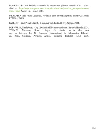 191
MARCUSCHI, Luiz Antônio. A questão do suporte nos gêneros textuais. 2003. Dispo-
nível em: http://www.sme.pmmc.com.br/arquivos/matrizes/matrizes_portugues/anexos/
texto-15.pdf Acesso em: 15 nov. 2013.
MERCADO, Luís Paulo Leopoldo. Vivências com aprendizagem na Internet. Maceió:
EDUFAL, 2005.
PALLOFF, Rena; PRATT, Keith. O aluno virtual. Porto Alegre: Artmed, 2004.
SCHWARTZ,GiseleMaria(Org.).Dinâmicalúdica:novosolhares.Barueri:Manole,2004.
STUMPF, Marianne Rossi. Língua de sinais: escrita dos sur-
dos na Internet. In: XI Simpósio Internacional de Informática Educati-
va, 2009, Coimbra, Portugal. Anais... Coimbra, Portugal: [s.n.], 2009.
 