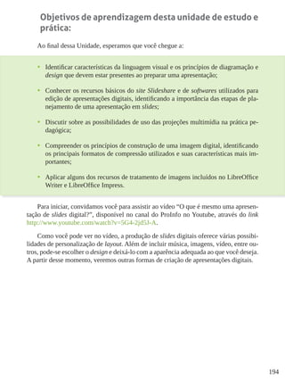 194
Objetivos de aprendizagem desta unidade de estudo e
prática:
Ao final dessa Unidade, esperamos que você chegue a:
•	 Identificar características da linguagem visual e os princípios de diagramação e
design que devem estar presentes ao preparar uma apresentação;
•	 Conhecer os recursos básicos do site Slideshare e de softwares utilizados para
edição de apresentações digitais, identificando a importância das etapas de pla-
nejamento de uma apresentação em slides;
•	 Discutir sobre as possibilidades de uso das projeções multimídia na prática pe-
dagógica;
•	 Compreender os princípios de construção de uma imagem digital, identificando
os principais formatos de compressão utilizados e suas características mais im-
portantes;
•	 Aplicar alguns dos recursos de tratamento de imagens incluídos no LibreOffice
Writer e LibreOffice Impress.
Para iniciar, convidamos você para assistir ao vídeo “O que é mesmo uma apresen-
tação de slides digital?”, disponível no canal do ProInfo no Youtube, através do link
http://www.youtube.com/watch?v=5G4-2jd5J-A.
Como você pode ver no vídeo, a produção de slides digitais oferece várias possibi-
lidades de personalização de layout. Além de incluir música, imagens, vídeo, entre ou-
tros, pode-se escolher o design e deixá-lo com a aparência adequada ao que você deseja.
A partir desse momento, veremos outras formas de criação de apresentações digitais.
 