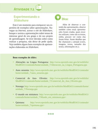 196
Atividade 7.1
Experimentando o
Slideshare
Este é um momento para enriquecer seu re-
pertório de exemplos sobre apresentações. Na-
vegue na Internet, acesse o site do Slideshare,
busque e assista a apresentações sobre temas de
interesse geral do seu grupo e do seu projeto
de aprendizagem. Se tiver dúvidas sobre como
realizar a pesquisa, não deixe de pedir ajuda.
Veja também alguns bons exemplos de apresen-
tações elaboradas no Slideshare.
Bons exemplos de slides:
•	 Alterações na Lingua Portuguesa: http://www.eproinfo.mec.gov.br/webfolio/
Mod85411/conteudo/home/unidade_7/Alteracoes_na_Lingua_Portuguesa.pps
•	 Anos sessenta: http://www.eproinfo.mec.gov.br/webfolio/Mod85411/conteudo/
home/unidade_7/anos_sessenta.pps
•	 Comercial do Ano- Olivetto: http://www.eproinfo.mec.gov.br/webfolio/
Mod85411/conteudo/home/unidade_7/Comercial_do_Ano_Olivetto.pps
•	 Noruega: http://www.eproinfo.mec.gov.br/webfolio/Mod85411/conteudo/home/
unidade_7/Noruega.pps
•	 O mundo em miniatura: http://www.eproinfo.mec.gov.br/webfolio/Mod85411/
conteudo/home/unidade_7/Mundo_em_miniatura.pps>
•	 Quintana: http://www.eproinfo.mec.gov.br/webfolio/Mod85411/conteudo/
home/unidade_7/quintana.pps>
Dica:
Além de observar o con-
teúdo das apresentações, observe
também como essas apresenta-
ções foram criadas, quais recur-
sos utilizam, como são os textos,
enfim, procure ver como elas
foram feitas. Anote detalhes que
lhe chamaram a atenção (cores,
imagens, textos, tamanho dos
textos, informações etc.).
 