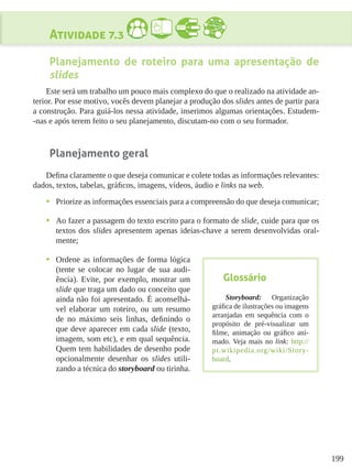 199
Atividade 7.3
Planejamento de roteiro para uma apresentação de
slides
Este será um trabalho um pouco mais complexo do que o realizado na atividade an-
terior. Por esse motivo, vocês devem planejar a produção dos slides antes de partir para
a construção. Para guiá-los nessa atividade, inserimos algumas orientações. Estudem-
-nas e após terem feito o seu planejamento, discutam-no com o seu formador.
Planejamento geral
Defina claramente o que deseja comunicar e colete todas as informações relevantes:
dados, textos, tabelas, gráficos, imagens, vídeos, áudio e links na web.
•	 Priorize as informações essenciais para a compreensão do que deseja comunicar;
•	 Ao fazer a passagem do texto escrito para o formato de slide, cuide para que os
textos dos slides apresentem apenas ideias-chave a serem desenvolvidas oral-
mente;
•	 Ordene as informações de forma lógica
(tente se colocar no lugar de sua audi-
ência). Evite, por exemplo, mostrar um
slide que traga um dado ou conceito que
ainda não foi apresentado. É aconselhá-
vel elaborar um roteiro, ou um resumo
de no máximo seis linhas, definindo o
que deve aparecer em cada slide (texto,
imagem, som etc), e em qual sequência.
Quem tem habilidades de desenho pode
opcionalmente desenhar os slides utili-
zando a técnica do storyboard ou tirinha.
Glossário
Storyboard: Organização
gráfica de ilustrações ou imagens
arranjadas em sequência com o
propósito de pré-visualizar um
filme, animação ou gráfico ani-
mado. Veja mais no link: http://
pt.wikipedia.org/wiki/Story-
board.
 