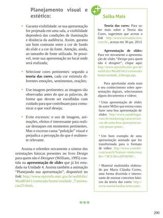 200
Planejamento visual e
estético:
•	 Garanta visibilidade: se sua apresentação
for projetada em uma sala, a visibilidade
dependerá das condições de iluminação
e distância da audiência. Assim, garanta
um bom contraste entre a cor de fundo
do slide e a cor da fonte. Atenção, ainda,
ao tamanho de fonte utilizada. Se possí-
vel, teste sua apresentação no local onde
será realizada;
•	 Selecione cores pertinentes: segundo a
teoria das cores, cada cor estimula di-
ferentes emoções, sentimentos, reações;
•	 Use imagens pertinentes: as imagens são
observadas antes do que as palavras, de
forma que devem ser escolhidas com
cuidado para que contribuam para comu-
nicar o que você deseja;
•	 Evite excessos: o uso de imagens, ani-
mações, efeitos é interessante para reali-
zar destaques em momentos pertinentes.
Mas o excesso causa “poluição” visual e
prejudica a percepção do que é realmen-
te relevante.
Assista e relembre novamente a síntese das
orientações básicas presentes no livro Design
para quem não é Designer (Willians, 1995) con-
tida na apresentação de slides que já foi estu-
dada na Unidade 4. Assista também a animação
“Planejando sua apresentação”, disponível no
link: http://www.eproinfo.mec.gov.br/webfolio/
Mod85411/conteudo/home/unidade_7/anima-
cao25.html.
Saiba Mais
Teoria das cores: Para sa-
ber mais sobre a Teoria das
Cores, sugerimos que acesse o
link http://www.teoriadascores.
com.br/, acesso em 30 jan. 2013.
Apresentação de slides:
Para ver novamente a apresenta-
ção de slides “Design para quem
não é designer”, clique aqui:
http://www.eproinfo.mec.gov.br/
webfolio/Mod85411/conteudo/
home/unidade_4/design.ppt.
Para aprofundar ainda mais
o seu conhecimento sobre apre-
sentações digitais, selecionamos
alguns documentos e vídeos:
•	Uma apresentação de slides
do autor Millor que ensina como
fazer uma boa apresentação de
slides: http://www.saiadolugar.
com.br/marketing/caracteristi-
cas-de-uma-boa-apresentacao-
-em-power-point/.
•	Um bom exemplo de uma
apresentação animada que foi
transformada para o formato
de vídeo: http://www.youtube.
com/watch?feature=endscreen
&v=74CE38vxiHY&NR=.
•	Material multimídia elabora-
do por Maria Cláudia Cortes,
uma forma divertida e interes-
sante de ensinar conceitos bási-
cos da teoria das cores: http://
www.mariaclaudiacortes.com/.
 