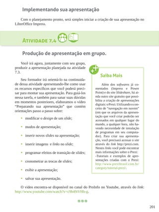 201
Implementando sua apresentação
Com o planejamento pronto, será simples iniciar a criação de sua apresentação no
LibreOffice Impress.
Atividade 7.4
Produção de apresentação em grupo.
Você irá agora, juntamente com seu grupo,
produzir a apresentação planejada na atividade
7.3.
Seu formador irá orientá-lo na continuida-
de dessa atividade apresentando-lhe como usar
os recursos específicos que você poderá preci-
sar para montar sua apresentação. Para guiá-los
nessa tarefa, e também para sanar suas dúvidas
em momentos posteriores, elaboramos o vídeo
“Preparando sua apresentação” que contém
orientações passo a passo sobre:
•	 modificar o design de um slide;
•	 modos de apresentação;
•	 inserir novos slides na apresentação;
•	 inserir imagens e links no slide;
•	 programar efeitos de transição de slides;
•	 cronometrar as trocas de slides;
•	 exibir a apresentação;
•	 salvar sua apresentação.
O video encontra-se disponível no canal do ProInfo no Youtube, através do link:
http://www.youtube.com/watch?v=c9h49iVHh-g.
Saiba Mais
Além dos softwares já co-
mentados (Impress e Power
Point) e do site Slideshare, há ai-
nda outro site gratuito que possi-
bilita a criação de apresentações
digitais:oPrezi.Utilizandoocon-
ceito de “navegação em nuvem”
(em que os arquivos da apresen-
tação que você criar poderão ser
acessados em qualquer lugar do
mundo, a qualquer hora, não ha-
vendo necessidade de instalação
de programas em seu computa-
dor). Para criar sua apresenta-
ção, você precisará acessar o site
através do link http://prezi.com.
Nestes links você pode encontrar
mais informações sobre o Prezi:
-Tutoriais e exemplos de apre-
sentações criadas com o Prezi:
http://www.prezibrasil.com.br/
category/tutorial-prezi/.
 