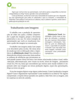 202
Trabalhando com imagens
O trabalho com a produção de apresenta-
ções de slides nos ajuda a melhor compreen-
der o papel das imagens, porque a ferramenta
potencializa o seu uso. Os vários exemplos de
apresentações que vocês já visualizaram ilus-
tram o poder das imagens na comunicação.
O trabalho com imagens ainda é um campo
a ser descoberto pelas escolas. Há várias áreas
de estudo que tem se debruçado sobre a impor-
tância da alfabetização visual. Para entender a
dimensão dos esforços nessa área, basta analisar
as milhares de referências que encontramos na
web quando usamos chaves de busca com termos relacionados (cultura visual, mídia-
-educação, educomunicação, artes visuais na escola, leitura de imagens, pensamento
visual etc). Por ora, basta que concordemos que imersos neste mundo midiático é im-
portante saber usar imagens nas nossas produções digitais, sejam elas apresentações,
blogs ou textos em geral.
O uso das imagens digitais exige algum conhecimento. Como é produzida a imagem
digital? Como é digitalmente representada? Como modificá-la ou editá-la? Ter alguma
compreensão a respeito dessas questões nos ajudará a lidar bem com as imagens, sem
ter surpresas no meio do caminho.
Dica
Agora que você já criou sua apresentação, você talvez queira compartilhar na Internet
e disponibilizar no blog? Vamos aprender esses procedimentos?
Como já dissemos, na Internet existe uma comunidade de usuários que cria e disponibi-
liza suas apresentações para todos os cadastrados e para os visitantes, a comunidade do
Slideshare. Para publicar você precisa se cadastrar, mas o cadastro é gratuito, assim como a
publicação de produções no site.
Glossário
Alfabetização Visual: Sen-
sibilidade à forma como as ima-
gens são utilizadas e manipula-
das para expressar determinadas
mensagens e informações. Tam-
bém faz parte da alfabetização
visual a capacidade de perceber
e entender o que está sendo visto
numa imagem, incluindo certas
convenções como profundidade
e perspectiva.
 