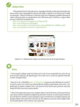 203
Figura 7.2 - Pesquisando imagens na Internet através do Google Imagens
Saiba Mais
“Pensamento Visual” é uma das novas linguagens híbridas criadas pela tecnologia está
misturando a nossa capacidade de rabiscar (em inglês to doodle ou to sketch) com o vídeo
ou animações. Muitas referências e materiais nessa nova linguagem (também chamada de
vídeo scribing já pode ser encontrado na web. Deixamos aqui a referência a alguns deles
para que você possa reconhecê-los:
http://www.youtube.com/watch?v=vkZAiqLowPM
http://www.slideshare.net/jibbajabba
http://www.youtube.com/watch?feature=endscreen&NR=1&v=ID0Nwxyl5eY
http://www.youtube.com/watch?v=ykCBaA8Tc6c
Dica
•	Uma imagem qualquer pode ser levada para a tela de um computador por meio de um
processo que chamamos de digitalização. Isso é feito com o uso de um aparelho chamado
scanner ou digitalizador.
•	Que tal ir até a Wikipédia (http://pt.wikipedia.org) procurar pela definição de scanner?
Se vocês tiverem um scanner por perto poderiam também experimentar como fazer a di-
gitalização de alguma imagem. Esse é um processo bem bacana para preservar uma foto
antiga de família que não se queira perder.
•	Outra fonte importante para nossas imagens digitais são obviamente as fotos que tiramos
com nossas câmaras fotográficas digitais (já presentes inclusive na maioria dos celulares).
Se você não tiver nenhum scanner por perto e quiser transformar sua imagem impressa em
imagem digital, você pode bater uma foto da foto impressa com uma câmara digital. Não
fica tão bom quanto com o scanner, mas é possível.
 