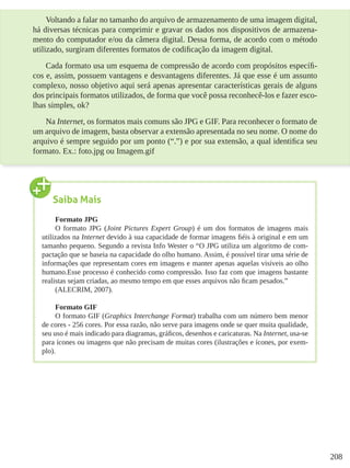 208
Voltando a falar no tamanho do arquivo de armazenamento de uma imagem digital,
há diversas técnicas para comprimir e gravar os dados nos dispositivos de armazena-
mento do computador e/ou da câmera digital. Dessa forma, de acordo com o método
utilizado, surgiram diferentes formatos de codificação da imagem digital.
Cada formato usa um esquema de compressão de acordo com propósitos específi-
cos e, assim, possuem vantagens e desvantagens diferentes. Já que esse é um assunto
complexo, nosso objetivo aqui será apenas apresentar características gerais de alguns
dos principais formatos utilizados, de forma que você possa reconhecê-los e fazer esco-
lhas simples, ok?
Na Internet, os formatos mais comuns são JPG e GIF. Para reconhecer o formato de
um arquivo de imagem, basta observar a extensão apresentada no seu nome. O nome do
arquivo é sempre seguido por um ponto (“.”) e por sua extensão, a qual identifica seu
formato. Ex.: foto.jpg ou Imagem.gif
Saiba Mais
Formato JPG
O formato JPG (Joint Pictures Expert Group) é um dos formatos de imagens mais
utilizados na Internet devido à sua capacidade de formar imagens fiéis à original e em um
tamanho pequeno. Segundo a revista Info Wester o “O JPG utiliza um algoritmo de com-
pactação que se baseia na capacidade do olho humano. Assim, é possível tirar uma série de
informações que representam cores em imagens e manter apenas aquelas visíveis ao olho
humano.Esse processo é conhecido como compressão. Isso faz com que imagens bastante
realistas sejam criadas, ao mesmo tempo em que esses arquivos não ficam pesados.”
(ALECRIM, 2007).
Formato GIF
O formato GIF (Graphics Interchange Format) trabalha com um número bem menor
de cores - 256 cores. Por essa razão, não serve para imagens onde se quer muita qualidade,
seu uso é mais indicado para diagramas, gráficos, desenhos e caricaturas. Na Internet, usa-se
para ícones ou imagens que não precisam de muitas cores (ilustrações e ícones, por exem-
plo).
 