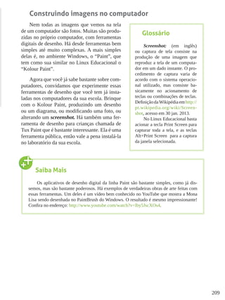 209
Construindo imagens no computador
Nem todas as imagens que vemos na tela
de um computador são fotos. Muitas são produ-
zidas no próprio computador, com ferramentas
digitais de desenho. Há desde ferramentas bem
simples até muito complexas. A mais simples
delas é, no ambiente Windows, o “Paint”, que
tem como sua similar no Linux Educacional o
“Kolour Paint”.
Agora que você já sabe bastante sobre com-
putadores, convidamos que experimente essas
ferramentas de desenho que você tem já insta-
ladas nos computadores da sua escola. Brinque
com o Kolour Paint, produzindo um desenho
ou um diagrama, ou modificando uma foto, ou
alterando um screenshot. Há também uma fer-
ramenta de desenho para crianças chamada de
Tux Paint que é bastante interessante. Ela é uma
ferramenta pública, então vale a pena instalá-la
no laboratório da sua escola.
Glossário
Screenshot: (em inglês)
ou captura de tela consiste na
produção de uma imagem que
reproduz a tela de um computa-
dor em um dado instante. O pro-
cedimento de captura varia de
acordo com o sistema operacio-
nal utilizado, mas consiste ba-
sicamente no acionamento de
teclas ou combinações de teclas.
Definição daWikipédia em http://
pt.wikipedia.org/wiki/Screen-
shot, acesso em 30 jan. 2013.
No Linux Educacional basta
acionar a tecla Print Screen para
capturar toda a tela, e as teclas
Alt+Print Screen para a captura
da janela selecionada.
Saiba Mais
Os aplicativos de desenho digital da linha Paint são bastante simples, como já dis-
semos, mas são bastante poderosos. Há exemplos de verdadeiras obras de arte feitas com
essas ferramentas. Um deles é um vídeo bem conhecido no YouTube que mostra a Mona
Lisa sendo desenhada no PaintBrush do Windows. O resultado é mesmo impressionante!
Confira no endereço: http://www.youtube.com/watch?v=lby5JscXOs4.
 