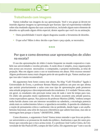 210
Atividade 7.5
Trabalhando com imagens
Vamos trabalhar nas imagens da sua apresentação. Você e seu grupo já devem ter
inserido algumas imagens na apresentação que fizeram. Que tal experimentar trabalhar
sobre elas mudando alguma das suas características, incluindo algum outro elemento de
desenho ou aplicando algum efeito especial, dentre aqueles que você viu na animação.
•	 Outra possibilidade é inserir algum diagrama usando a ferramenta de desenho.
•	 O que acha? Mãos à obra: decida o que fazer e peça ajuda, se necessário.
Por que e como devemos usar apresentações de slides
na escola?
O uso das apresentações de slides é muito frequente no mundo corporativo e tam-
bém nas universidades e escolas privadas. A razão disso é simples, essas organizações
tem acesso aos recursos necessários: o computador, o projetor multimídia, as telas de
projeção. Mas em alguns casos o uso se transformou em abuso. Pelo excesso mesmo!
Alguns professores nunca mais chegam perto de um quadro de giz. Vamos analisar por-
que isso não é muito recomendável.
Há argumentos bem fortes contra este abuso. No blog “Café Filosófico” ligado à
Universidade de Évora, o professor Renato Martins publicou um post em que afirma
que assistir prioritariamente a aulas com esse tipo de apresentações pode promover
uma atitude preguiçosa e descompromissada dos estudantes. E é verdade! Nessas aulas,
em geral, os estudantes não precisam tomar nota de nada e nem há tempo para isso.
Os slides são passados muito rapidamente. Os alunos assumem uma atitude passiva,
como expectadores apenas. Nas palavras do professor Martins (2008), “embora sempre
tenha havido alunos com um interesse secundário na sabedoria, a tecnologia potencia
ainda mais os conhecimentos falsos e a ignorância escondida. A questão da cidadania e
a noção de pensamento crítico e autônomo vão-se perdendo, dando lugar a um analfa-
betismo funcional, uma série de macacos cibernéticos que sabem funcionar, mas não se
interrogam bem porque o fazem.” (MARTINS, 2008).
Como dissemos, o argumento é forte! Vamos tentar entender o que leva um profes-
sor universitário a se pronunciar de modo tão enfático. Analisemos o que diz outro pro-
fessor que concorda que o risco acima existe. É o professor José Carlos Cintra, da Uni-
versidade de São Paulo (USP), campus de São Carlos. Ele argumenta que “com o uso da
 
