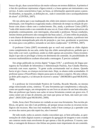 211
lousa e do giz, duas características são muito valiosas em termos didáticos. A primeira é
o fato de o professor representar a figura central, e a lousa apenas um instrumento a seu
serviço. A outra característica é que, na lousa, as informações aparecem passo a passo.
Os desenhos, as equações, as definições etc., tudo é construído com o acompanhamento
do aluno”. (CINTRA, 2007).
Ele nos alerta que o uso inadequado dos slides (em número excessivo, poluídos de
informação, com frequência exagerada) muda a dimensão do tempo na relação do pro-
fessor com aluno e deste com o conhecimento. Diz, ainda, o professor Cintra (2007):
“cada slide mostra todo o seu conteúdo de uma vez só. Esses slides autoexplicativos são
projetados continuamente, sem interrupção, ofuscando o professor. Nessas condições,
mesmo ótimos professores não conseguem dar boas aulas [...] Como refém da projeção,
e sem chance de demonstrar o seu conhecimento e de cativar os alunos, o professor tem
a sua atenção monopolizada pela tela de projeção e, por isso, geralmente se posiciona
de costas para o seu público, tornando-se um mero coadjuvante.” (CINTRA, 2007).
O professor Cintra (2007) recomenda que se você está usando os slides digitais
como complemento da sua aula, então fuja dos slides autoexplicativos, pedindo que o
foco volte a ser você, o professor, sendo os slides apenas um acessório. Outra recomen-
dação é que não se privilegie a forma em detrimento do conteúdo. As possibilidades de
recursos multimidiáticos acabam ofuscando a mensagem. É preciso cuidado!
Em artigo publicado na revista digital “Língua UOL”, a professora de língua por-
tuguesa da Faculdade de Informática e Administração Paulista, Ana Cláudia Moreira,
concorda com esses aspectos. “A gente acaba acostumando mal os alunos. Quando
havia só giz e lousa, as crianças escreviam mais. Hoje, os alunos estão acomodados. O
professor passa o PowerPoint e depois passa para os alunos o arquivo. Há uma cobran-
ça deles pelo arquivo, e aí deixam de escrever e anotar.” (MOREIRA apud MURANO,
2009).
E o professor da Universidade Positivo de Curitiba, Ricardo Macedo, no mesmo
artigo mencionado acima, sintetiza: “É uma ferramenta que complementa a educação,
como um quadro-negro, um retroprojetor ou um livro ao alcance de um bom educador.
Mas um professor que baseia suas aulas só nessa ferramenta comete um grave erro. É
como comer um só tipo de alimento, por mais que possa ser bom, não nutre por com-
pleto”. (MACEDO apud MURANO, 2009).
Então, ficou claro! Precisamos ter cuidado ao usar essa ferramenta. Nas escolas pú-
blicas, em geral, isso não é um problema, até porque nessas escolas os recursos tecno-
lógicos são escassos. Mas isso está mudando, então é bom começar já a aprender com
os erros dos outros para não repeti-los, não é mesmo?
De todo modo, todos os autores citados concordam que, se bem utilizadas, as apre-
sentações de slides digitais trazem a vantagem da agregação de imagens e sons criando
um contexto muito mais envolvente do que apenas a fala do professor. E trazem, tam-
bém, a vantagem de destacar e dar ênfase aos pontos mais importantes de um conteúdo.
 