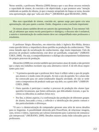 212
Nesse sentido, a professora Moreira (2009) destaca que o uso desse recurso estimula
a capacidade de síntese, de concisão e de objetividade, o que promove uma “atenção
redobrada ao padrão do idioma, já que o manejo atropelado da língua se torna, durante
uma apresentação, algo que ‘salta aos olhos’”. (MOREIRA apud MURANO, 2009).
Mas essa capacidade de síntese, concisão etc, apenas surge para quem cria uma
apresentação, não para quem a assiste. Então, chegamos a uma conclusão importante:
Os nossos alunos também devem ser autores das apresentações. É isso mesmo! Afi-
nal, já sabíamos que numa escola participativa e dialógica, o discurso não é unilateral,
a autoria e sistematização do conhecimento deve ser compartilhada entre professores e
estudantes.
O professor Sérgio Abranches, em entrevista dada à Agência Rio-Mídia, destaca
como questão básica a importância dessa partilha na produção do conhecimento: “Não
estou falando aqui da socialização do conhecimento, algo muito importante. Falo do
processo de produzir conhecimento; este deve ser partilhado, cooperado.” (ABRAN-
CHES, 2008). Ou seja, o compartilhamento e o diálogo são componentes fundamentais
do próprio processo de produção.
Abranches (2008) nos orienta também que precisamos atuar de modo a não permitir
que a cópia nos trabalhos escolares seja uma alternativa viável. E dá três dicas impor-
tantes para isso:
•	 “A primeira questão que o professor deve fazer é refletir sobre o que ele propôs
aos alunos e o modo como ele propôs. Aí está a raiz da questão. Se o aluno não
foi convocado para ser autor-colaborador daquela atividade, ele não se sente
com o compromisso de produzir nada que seja dele, ou a partir dele.” (ABRAN-
CHES, 2008).
•	 Outra questão é participar e mediar o processo de produção dos alunos (que
questões levantaram, que fontes utilizaram, que dificuldades tiveram, o que fa-
cilitou ou dificultou as análises feitas etc);
•	 Por fim, o último aspecto, é a confrontação das produções de diferentes grupos
de alunos, buscando a troca, a reflexão e a identificação dos pontos comuns e
das particularidades e diferenças.
“O uso e a democratização do computador geraram uma série de novos desafios
para os linguistas. A possibilidade oferecida pelo PowerPoint, de relacionar imagens,
sons, textos e vídeos, representa um valioso instrumento para o processo de comunica-
ção interpessoal.” (MURANO, 2009). Desafios maiores ainda estão colocados para os
professores.
 