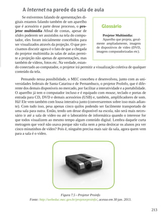 213
A Internet na parede da sala de aula
Se estivermos falando de apresentações di-
gitais estamos falando também de um aparelho
que é acessório e parte desse processo, o pro-
jetor multimídia Afinal de contas, apesar de
slides poderem ser assistidos na tela do compu-
tador, eles foram inicialmente concebidos para
ser visualizados através da projeção. O que pre-
cisamos discutir agora é o fato de que a chegada
do projetor multimídia às salas de aulas permi-
te a projeção não apenas de apresentações, mas
também de vídeos, fotos etc. Na verdade, estan-
do conectado ao computador, o projetor irá permitir a visualização coletiva de qualquer
conteúdo da tela.
Pensando nessa possibilidade, o MEC concebeu e desenvolveu, junto com as uni-
versidades federais de Santa Catarina e de Pernambuco, o projetor ProInfo, que é dife-
rente dos demais disponíveis no mercado, por facilitar a interatividade e a portabilidade.
O aparelho já tem o computador incluso e é equipado com mouse, teclado e portas de
entrada para CD, DVD e demais acessórios (USB) e, também, amplificadores de som.
Há! Ele vem também com lousa interativa junto (conversaremos sobre isso mais adian-
te). Com tudo isso, pesa apenas cinco quilos podendo ser facilmente transportado de
uma sala para outra. Então, tendo um desse disponível na escola, não será mais neces-
sário ir até a sala de vídeo ou até o laboratório de informática quando o interesse for
que todos visualizem ao mesmo tempo algum conteúdo digital. Lembra daquele curta
metragem que você não usava porque não valia nem a pena deslocar os alunos pra ver
cinco minutinhos de vídeo? Pois é, ninguém precisa mais sair da sala, agora quem vem
para a sala é o vídeo.
Figura 7.5 - Projetor Proinfo
Fonte: http://webeduc.mec.gov.br/projetorproinfo/, acesso em 30 jan. 2013.
Glossário
Projetor Multimídia:
Aparelho que projeta, geral-
mente ampliadamente, imagens
de dispositivos de vídeo (DVD,
imagens computadorizadas etc).
 