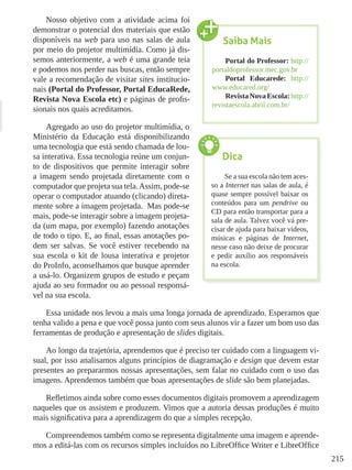 215
Nosso objetivo com a atividade acima foi
demonstrar o potencial dos materiais que estão
disponíveis na web para uso nas salas de aula
por meio do projetor multimídia. Como já dis-
semos anteriormente, a web é uma grande teia
e podemos nos perder nas buscas, então sempre
vale a recomendação de visitar sites institucio-
nais (Portal do Professor, Portal EducaRede,
Revista Nova Escola etc) e páginas de profis-
sionais nos quais acreditamos.
Agregado ao uso do projetor multimídia, o
Ministério da Educação está disponibilizando
uma tecnologia que está sendo chamada de lou-
sa interativa. Essa tecnologia reúne um conjun-
to de dispositivos que permite interagir sobre
a imagem sendo projetada diretamente com o
computador que projeta sua tela.Assim, pode-se
operar o computador atuando (clicando) direta-
mente sobre a imagem projetada. Mas pode-se
mais, pode-se interagir sobre a imagem projeta-
da (um mapa, por exemplo) fazendo anotações
de todo o tipo. E, ao final, essas anotações po-
dem ser salvas. Se você estiver recebendo na
sua escola o kit de lousa interativa e projetor
do ProInfo, aconselhamos que busque aprender
a usá-lo. Organizem grupos de estudo e peçam
ajuda ao seu formador ou ao pessoal responsá-
vel na sua escola.
Essa unidade nos levou a mais uma longa jornada de aprendizado. Esperamos que
tenha valido a pena e que você possa junto com seus alunos vir a fazer um bom uso das
ferramentas de produção e apresentação de slides digitais.
Ao longo da trajetória, aprendemos que é preciso ter cuidado com a linguagem vi-
sual, por isso analisamos alguns princípios de diagramação e design que devem estar
presentes ao prepararmos nossas apresentações, sem falar no cuidado com o uso das
imagens. Aprendemos também que boas apresentações de slide são bem planejadas.
Refletimos ainda sobre como esses documentos digitais promovem a aprendizagem
naqueles que os assistem e produzem. Vimos que a autoria dessas produções é muito
mais significativa para a aprendizagem do que a simples recepção.
Compreendemos também como se representa digitalmente uma imagem e aprende-
mos a editá-las com os recursos simples incluídos no LibreOffice Writer e LibreOffice
Saiba Mais
Portal do Professor: http://
portaldoprofessor.mec.gov.br
Portal Educarede: http://
www.educared.org/
Revista Nova Escola: http://
revistaescola.abril.com.br/
Dica
Se a sua escola não tem aces-
so a Internet nas salas de aula, é
quase sempre possível baixar os
conteúdos para um pendrive ou
CD para então transportar para a
sala de aula. Talvez você vá pre-
cisar de ajuda para baixar vídeos,
músicas e páginas de Internet,
nesse caso não deixe de procurar
e pedir auxílio aos responsáveis
na escola.
 