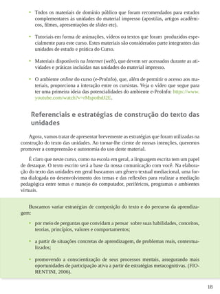 18
•	 Todos os materiais de domínio público que foram recomendados para estudos
complementares às unidades do material impresso (apostilas, artigos acadêmi-
cos, filmes, apresentações de slides etc).
•	 Tutoriais em forma de animações, vídeos ou textos que foram produzidos espe-
cialmente para este curso. Estes materiais são considerados parte integrantes das
unidades de estudo e prática do Curso.
•	 Materiais disponíveis na Internet (web), que devem ser acessados durante as ati-
vidades e práticas incluídas nas unidades do material impresso.
•	 O ambiente online do curso (e-ProInfo), que, além de permitir o acesso aos ma-
teriais, proporciona a interação entre os cursistas. Veja o vídeo que segue para
ter uma primeira ideia das potencialidades do ambiente e-ProInfo: https://www.
youtube.com/watch?v=rMspothdJ2E.
Referenciais e estratégias de construção do texto das
unidades
Agora, vamos tratar de apresentar brevemente as estratégias que foram utilizadas na
construção do texto das unidades. Ao tornar-lhe ciente de nossas intenções, queremos
promover a compreensão e autonomia do uso deste material.
É claro que neste curso, como na escola em geral, a linguagem escrita tem um papel
de destaque. O texto escrito será a base da nossa comunicação com você. Na elabora-
ção do texto das unidades em geral buscamos um gênero textual mediacional, uma for-
ma dialogada no desenvolvimento dos temas e das reflexões para realizar a mediação
pedagógica entre temas e manejo do computador, periféricos, programas e ambientes
virtuais.
Buscamos variar estratégias de composição do texto e do percurso da aprendiza-
gem:
•	 por meio de perguntas que convidam a pensar sobre suas habilidades, conceitos,
teorias, princípios, valores e comportamentos;
•	 a partir de situações concretas de aprendizagem, de problemas reais, contextua-
lizados;
•	 promovendo a conscientização de seus processos mentais, assegurando mais
oportunidades de participação ativa a partir de estratégias metacognitivas. (FIO-
RENTINI, 2006).
 