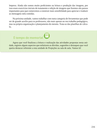 216
Impress. Ainda não somos muito proficientes na leitura e produção das imagens, por
isso esses exercícios iniciais de tratamento e edição de imagens que fizemos são passos
importantes para que comecemos a construir mais sensibilidade para apreciar e traduzir
as mensagens nela contidas.
Na próxima unidade, vamos trabalhar com outra categoria de ferramentas que pode
ser de grande auxílio para os professores, não mais apenas no seu trabalho pedagógico,
mas na própria organização e planejamento do mesmo. Trata-se das planilhas de cálcu-
lo.
É tempo de memorial
Agora que você finalizou a leitura e realização das atividades propostas nesta uni-
dade, registre alguns aspectos que enfatizem as dúvidas, sugestões e destaques que você
queira destacar referente a esta unidade de Projeções na sala de aula. Vamos lá!
 