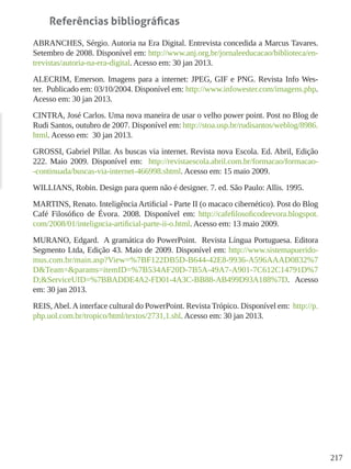 217
Referências bibliográficas
ABRANCHES, Sérgio. Autoria na Era Digital. Entrevista concedida a Marcus Tavares.
Setembro de 2008. Disponível em: http://www.anj.org.br/jornaleeducacao/biblioteca/en-
trevistas/autoria-na-era-digital. Acesso em: 30 jan 2013.
ALECRIM, Emerson. Imagens para a internet: JPEG, GIF e PNG. Revista Info Wes-
ter. Publicado em: 03/10/2004. Disponível em: http://www.infowester.com/imagens.php.
Acesso em: 30 jan 2013.
CINTRA, José Carlos. Uma nova maneira de usar o velho power point. Post no Blog de
Rudi Santos, outubro de 2007. Disponível em: http://stoa.usp.br/rudisantos/weblog/8986.
html. Acesso em: 30 jan 2013.
GROSSI, Gabriel Pillar. As buscas via internet. Revista nova Escola. Ed. Abril, Edição
222. Maio 2009. Disponível em: http://revistaescola.abril.com.br/formacao/formacao-
-continuada/buscas-via-internet-466998.shtml. Acesso em: 15 maio 2009.
WILLIANS, Robin. Design para quem não é designer. 7. ed. São Paulo: Allis. 1995.
MARTINS, Renato. Inteligência Artificial - Parte II (o macaco cibernético). Post do Blog
Café Filosófico de Évora. 2008. Disponível em: http://cafefilosoficodeevora.blogspot.
com/2008/01/inteligncia-artificial-parte-ii-o.html. Acesso em: 13 maio 2009.
MURANO, Edgard. A gramática do PowerPoint. Revista Língua Portuguesa. Editora
Segmento Ltda, Edição 43. Maio de 2009. Disponível em: http://www.sistemapuerido-
mus.com.br/main.asp?View=%7BF122DB5D-B644-42E8-9936-A596AAAD0832%7
D&Team=&params=itemID=%7B534AF20D-7B5A-49A7-A901-7C612C14791D%7
D;&ServiceUID=%7BBADDE4A2-FD01-4A3C-BB88-AB499D93A188%7D. Acesso
em: 30 jan 2013.
REIS,Abel.Ainterface cultural do PowerPoint. Revista Trópico. Disponível em: http://p.
php.uol.com.br/tropico/html/textos/2731,1.shl. Acesso em: 30 jan 2013.
 