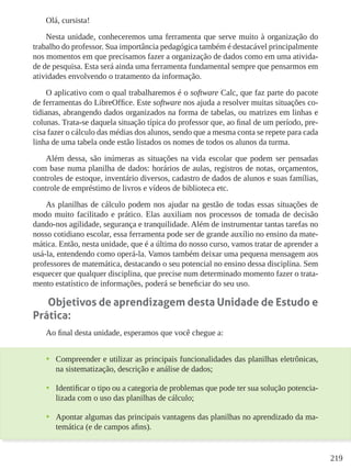 219
Olá, cursista!
Nesta unidade, conheceremos uma ferramenta que serve muito à organização do
trabalho do professor. Sua importância pedagógica também é destacável principalmente
nos momentos em que precisamos fazer a organização de dados como em uma ativida-
de de pesquisa. Esta será ainda uma ferramenta fundamental sempre que pensarmos em
atividades envolvendo o tratamento da informação.
O aplicativo com o qual trabalharemos é o software Calc, que faz parte do pacote
de ferramentas do LibreOffice. Este software nos ajuda a resolver muitas situações co-
tidianas, abrangendo dados organizados na forma de tabelas, ou matrizes em linhas e
colunas. Trata-se daquela situação típica do professor que, ao final de um período, pre-
cisa fazer o cálculo das médias dos alunos, sendo que a mesma conta se repete para cada
linha de uma tabela onde estão listados os nomes de todos os alunos da turma.
Além dessa, são inúmeras as situações na vida escolar que podem ser pensadas
com base numa planilha de dados: horários de aulas, registros de notas, orçamentos,
controles de estoque, inventário diversos, cadastro de dados de alunos e suas famílias,
controle de empréstimo de livros e vídeos de biblioteca etc.
As planilhas de cálculo podem nos ajudar na gestão de todas essas situações de
modo muito facilitado e prático. Elas auxiliam nos processos de tomada de decisão
dando-nos agilidade, segurança e tranquilidade. Além de instrumentar tantas tarefas no
nosso cotidiano escolar, essa ferramenta pode ser de grande auxílio no ensino da mate-
mática. Então, nesta unidade, que é a última do nosso curso, vamos tratar de aprender a
usá-la, entendendo como operá-la. Vamos também deixar uma pequena mensagem aos
professores de matemática, destacando o seu potencial no ensino dessa disciplina. Sem
esquecer que qualquer disciplina, que precise num determinado momento fazer o trata-
mento estatístico de informações, poderá se beneficiar do seu uso.
Objetivos de aprendizagem desta Unidade de Estudo e
Prática:
Ao final desta unidade, esperamos que você chegue a:
•	 Compreender e utilizar as principais funcionalidades das planilhas eletrônicas,
na sistematização, descrição e análise de dados;
•	 Identificar o tipo ou a categoria de problemas que pode ter sua solução potencia-
lizada com o uso das planilhas de cálculo;
•	 Apontar algumas das principais vantagens das planilhas no aprendizado da ma-
temática (e de campos afins).
 