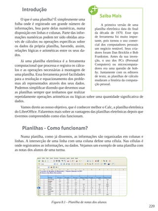 220
Introdução
O que é uma planilha? É simplesmente uma
folha onde é registrado um grande número de
informações, boa parte delas numéricas, numa
disposição em linhas e colunas. Parte das infor-
mações numéricas podem ter sido obtidas atra-
vés de cálculos ou operações específicas sobre
os dados da própria planilha, havendo, assim,
relações lógicas e aritméticas entre os seus da-
dos.
Já uma planilha eletrônica é a ferramenta
computacional que processa e registra os cálcu-
los e as operações necessárias à montagem de
uma planilha. Essa ferramenta provê facilidades
para a resolução e equacionamento dos proble-
mas ali representados através dos seus dados.
Podemos simplificar dizendo que devemos usar
as planilhas sempre que tenhamos que realizar
repetidamente operações aritméticas ou lógicas sobre uma quantidade significativa de
dados.
Vamos direto ao nosso objetivo, que é conhecer melhor o Calc, a planilha eletrônica
do LibreOffice. Falaremos mais sobre as vantagens das planilhas eletrônicas depois que
tivermos compreendido como elas funcionam.
Planilhas - Como funcionam?
Numa planilha, como já dissemos, as informações são organizadas em colunas e
linhas. A intersecção de uma linha com uma coluna define uma célula. Nas células é
onde registramos as informações, ou dados. Vejamos um exemplo de uma planilha com
as notas dos alunos de uma turma.
Figura 8.1 - Planilha de notas dos alunos
Saiba Mais
A primeira versão de uma
planilha eletrônica data do final
da década de 1970. Esse tipo
de ferramenta foi muito impor-
tante, pois tornou o uso comer-
cial dos computadores pessoais
um negócio rentável. Seus cria-
dores foram Dan Bricklin e Bob
Frankston. Antes da sua inven-
ção, o uso dos PCs (Personal
Computers) ou microcomputa-
dores era uma questão de hob-
by. Juntamente com os editores
de texto, as planilhas de cálculo
mudaram a história da computa-
ção pessoal.
 