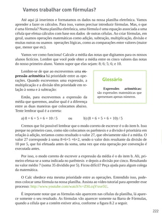 222
Vamos trabalhar com fórmulas?
Até aqui já inserimos e formatamos os dados na nossa planilha eletrônica. Vamos
aprender a fazer os cálculos. Para isso, vamos precisar introduzir fórmulas. Mas, o que
é uma fórmula? Numa planilha eletrônica, uma fórmula é uma equação associada a uma
célula que efetua cálculos com base nos dados de outras células. Ao criar fórmulas, em
geral, usamos operações matemáticas como adição, subtração, multiplicação, divisão e
muitas outras ou usamos operações lógicas, como as comparações entre valores (maior
que, menor que etc).
Vamos ver como funciona! Calcule a média das notas que digitamos para os nossos
alunos fictícios. Lembre que você pode obter a média entre os cinco valores das notas
do nosso primeiro aluno. Vamos supor que elas sejam: 8; 6; 5; 6; e 10.
Lembre-se de que ao escrevermos uma ex-
pressão aritmética há prioridade entre as ope-
rações. Quando escrevemos uma expressão, a
multiplicação e a divisão têm prioridade em re-
lação à soma e à subtração:
Então, para escrevermos a expressão da
média que queremos, analise qual é a diferença
entre as duas maneiras que colocamos abaixo.
Tente lembrar qual é a correta:
a) 8 + 6 + 5 + 6 + 10 / 5 	 ou		 b) (8 + 6 + 5 + 6 + 10) / 5
Cremos que foi possível lembrar que o modo correto de escrever é o do item b. Isso
porque no primeiro caso, como não colocamos os parêntesis e a divisão é prioritária em
relação à adição, teríamos como resultado o valor 27, que obviamente não é a média. O
valor 27 corresponde à soma 8+6+5 +6+2, sendo o valor dois resultante da divisão de
10 por 5, que foi efetuada antes da soma, uma vez que esta operação por convenção é
executada antes.
Por isso, o modo correto de escrever a expressão da média é o do item b. Ali, pri-
meiro efetua-se a soma indicada no parêntesis e depois a divisão por cinco. Resultando
no valor médio 7 (soma 35 dividido por 5). Ficou difícil? Peça ajuda para algum colega
da matemática.
O Calc obedece esta mesma prioridade entre as operações. Entendido isso, pode-
mos colocar uma fórmula na nossa planilha. Assista ao vídeo tutorial para aprender esse
processo: http://www.youtube.com/watch?v=ZSLcqVxxe5U.
É importante notar que as fórmulas não aparecem nas células da planilha, lá apare-
ce somente o seu resultado. As fórmulas vão aparecer somente na Barra de Fórmulas,
quando a célula que a contém estiver ativa, conforme a figura 8.2 a seguir.
Glossário
Expressões aritméticas:
são expressões matemáticas que
apresentam apenas números.
 
