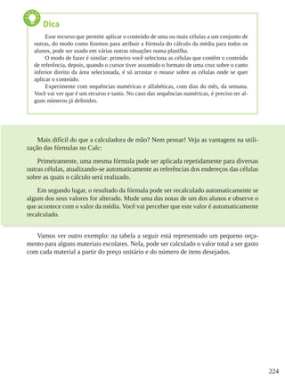 224
Mais difícil do que a calculadora de mão? Nem pensar! Veja as vantagens na utili-
zação das fórmulas no Calc:
Primeiramente, uma mesma fórmula pode ser aplicada repetidamente para diversas
outras células, atualizando-se automaticamente as referências dos endereços das células
sobre as quais o cálculo será realizado.
Em segundo lugar, o resultado da fórmula pode ser recalculado automaticamente se
algum dos seus valores for alterado. Mude uma das notas de um dos alunos e observe o
que acontece com o valor da média. Você vai perceber que este valor é automaticamente
recalculado.
Vamos ver outro exemplo: na tabela a seguir está representado um pequeno orça-
mento para alguns materiais escolares. Nela, pode ser calculado o valor total a ser gasto
com cada material a partir do preço unitário e do número de itens desejados.
Dica
Esse recurso que permite aplicar o conteúdo de uma ou mais células a um conjunto de
outras, do modo como fizemos para atribuir a fórmula do cálculo da média para todos os
alunos, pode ser usado em várias outras situações numa planilha.
O modo de fazer é similar: primeiro você seleciona as células que contêm o conteúdo
de referência, depois, quando o cursor tiver assumido o formato de uma cruz sobre o canto
inferior direito da área selecionada, é só arrastar o mouse sobre as células onde se quer
aplicar o conteúdo.
Experimente com sequências numéricas e alfabéticas, com dias do mês, da semana.
Você vai ver que é um recurso e tanto. No caso das sequências numéricas, é preciso ter al-
guns números já definidos.
 